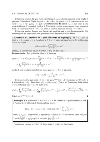 8.3. F ´ORMULAS DE TAYLOR. 129
O teorema anterior diz que, numa vizinhan¸ca de x0, podemos aproximar uma fun¸c˜ao f
pelo seu Polinˆomio de Taylor de grau n. Ao fazˆe-lo, no ponto x0 + h, cometemos um erro
r(h) = f(x0 + h) − pn(x0 + h) que ´e um inﬁnit´esimo de ordem n, i.e., que tende a zero
mais r´apido que hn
quando h tende a 0. Este fato ´e, muitas vezes expresso, com a seguinte
frase: “r ´e o(hn
) quando h → 0”. Ou ainda, ´e usado o abuso de nota¸c˜ao “r = o(hn
)”.
O teorema seguinte fornece uma forma mais explicita para o erro da aproxima¸c˜ao. Ele
tamb´em pode ser visto como uma generaliza¸c˜ao do Teorema do Valor M´edio.
TEOREMA 8.17. (f´ormula de Taylor com resto de Lagrange1
) Se f ∈ Cn
[a, b]
(com a < b, o caso b < a ´e an´alogo) e f ´e n + 1 vezes deriv´avel em (a, b), ent˜ao existe
c ∈ (a, b) tal que
f(b) = pn(b) +
f(n+1)
(c)
(n + 1)!
(b − a)n+1
,
sendo pn o polinˆomio de Taylor de ordem n de f em torno de a.
Demonstra¸c˜ao. Seja g deﬁnida sobre [a, b] dada por
g(x) = f(x) + f′
(x)(b − x) +
f′′
(x)
2!
(b − x)2
+ · · · +
f(n)
(x)
n!
(b − x)n
+
A
(n + 1)!
(b − x)n+1
=
n
i=0
f(i)
(x)
i!
(b − x)i
+
A
(n + 1)!
(b − x)n+1
,
sendo A uma constante escolhida de modo que g(a) = f(b) e, portanto,
f(b) = pn(b) +
A
(n + 1)!
(b − x)n+1
.
Devemos mostrar que existe c ∈ (a, b) tal que f(n+1)
(c) = A. Temos que g ∈ C [a, b] e
´e deriv´avel em (a, b). Al´em disto, g(b) = f(b) = g(a). Gra¸cas ao Teorema de Rolle, existe
c ∈ (a, b) tal que g′
(c) = 0. Por outro lado,
g′
(c) =
n
i=0
f(i+1)
(c)
i!
(b−c)i
−
n
i=1
f(i)
(c)
(i − 1)!
(b−c)i−1
−
A
n!
(b−c)n
=
f(n+1)
(c) − A
n!
(b−c)n
.
Segue que f(n+1)
(c) = A.
Observa¸c˜ao 8.3 Tomando a = x0 e b = x0 + h no Teorema 8.17 (para compar´a-lo com
o Teorema 8.16) obtemos de forma expl´ıcita o erro:
f(x0 + h) = pn(x0 + h) + r(h) com r(h) =
f(n+1)
(c)
(n + 1)!
hn+1
,
onde c ∈ Bh(x0). Desta forma, c depende de h mas se f(n+1)
for limitada nesta bola por
C ent˜ao
|r(h)|
|h|n ≤ C
(n + 1)!
|h|, e portanto, lim
h→0
r(h)
hn = 0.
1
Joseph-Louis Lagrange: ⋆ 25/01/1736, Turim, It´alia - † 10/04/1813, Paris, Fran¸ca.
 