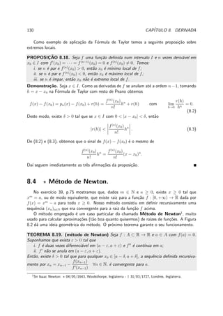 130 CAP´ITULO 8. DERIVADA
Como exemplo de aplica¸c˜ao da F´ormula de Taylor temos a seguinte proposi¸c˜ao sobre
extremos locais.
PROPOSIC¸ ˜AO 8.18. Seja f uma fun¸c˜ao deﬁnida num intervalo I e n vezes deriv´avel em
x0 ∈ I com f′
(x0) = · · · = f(n−1)
(x0) = 0 e f(n)
(x0) = 0. Temos:
i. se n ´e par e f(n)
(x0) > 0, ent˜ao x0 ´e m´ınimo local de f;
ii. se n ´e par e f(n)
(x0) < 0, ent˜ao x0 ´e m´aximo local de f;
iii. se n ´e ´ımpar, ent˜ao x0 n˜ao ´e extremo local de f.
Demonstra¸c˜ao. Seja x ∈ I. Como as derivadas de f se anulam at´e a ordem n−1, tomando
h = x − x0 na F´ormula de Taylor com resto de Peano obtemos
f(x) − f(x0) = pn(x) − f(x0) + r(h) =
f(n)
(x0)
n!
hn
+ r(h) com lim
h→0
r(h)
hn
= 0.
(8.2)
Deste modo, existe δ > 0 tal que se x ∈ I com 0 < |x − x0| < δ, ent˜ao
|r(h)| <
f(n)
(x0)
n!
hn
. (8.3)
De (8.2) e (8.3), obtemos que o sinal de f(x) − f(x0) ´e o mesmo de
f(n)
(x0)
n!
hn
=
f(n)
(x0)
n!
(x − x0)n
.
Da´ı seguem imediatamente as trˆes aﬁrma¸c˜oes da proposi¸c˜ao.
8.4 ⋆ M´etodo de Newton.
No exerc´ıcio 39, p.75 mostramos que, dados m ∈ N e a ≥ 0, existe x ≥ 0 tal que
xm
= a, ou de modo equivalente, que existe raiz para a fun¸c˜ao f : [0, +∞) → R dada por
f(x) = xm
− a para todo x ≥ 0. Nosso m´etodo consistiu em deﬁnir recursivamente uma
sequˆencia (xn)n∈N que era convergente para a raiz da fun¸c˜ao f acima.
O m´etodo empregado ´e um caso particular do chamado M´etodo de Newton1
, muito
usado para calcular aproxima¸c˜oes (t˜ao boa quanto quisermos) de ra´ızes de fun¸c˜oes. A Figura
8.2 d´a uma ideia geom´etrica do m´etodo. O pr´oximo teorema garante o seu funcionamento.
TEOREMA 8.19. (m´etodo de Newton) Seja f : A ⊂ R → R e a ∈ A com f(a) = 0.
Suponhamos que exista ε > 0 tal que
i. f ´e duas vezes diferenci´avel em (a − ε, a + ε) e f′′
´e cont´ınua em a;
ii. f′
n˜ao se anula em (a − ε, a + ε).
Ent˜ao, existe δ > 0 tal que para qualquer x0 ∈ [a − δ, a + δ], a sequˆencia deﬁnida recursiva-
mente por xn = xn−1 −
f(xn−1)
f′(xn−1)
∀n ∈ N. ´e convergente para a.
1
Sir Isaac Newton: ⋆ 04/05/1643, Woolsthorpe, Inglaterra - † 31/03/1727, Londres, Inglaterra.
 