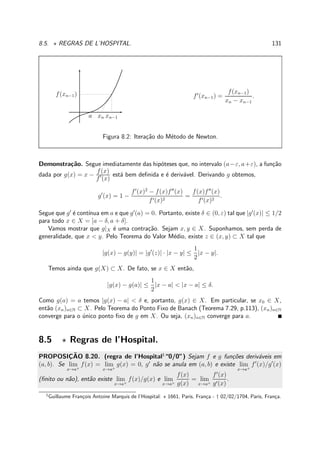 8.5. ⋆ REGRAS DE L’HOSPITAL. 131
f(xn−1)
xn−1xna
f′
(xn−1) =
f(xn−1)
xn − xn−1
.
Figura 8.2: Itera¸c˜ao do M´etodo de Newton.
Demonstra¸c˜ao. Segue imediatamente das hip´oteses que, no intervalo (a−ε, a+ε), a fun¸c˜ao
dada por g(x) = x −
f(x)
f′
(x)
est´a bem deﬁnida e ´e deriv´avel. Derivando g obtemos,
g′
(x) = 1 −
f′
(x)2
− f(x)f′′
(x)
f′(x)2
=
f(x)f′′
(x)
f′(x)2
.
Segue que g′
´e cont´ınua em a e que g′
(a) = 0. Portanto, existe δ ∈ (0, ε) tal que |g′
(x)| ≤ 1/2
para todo x ∈ X = [a − δ, a + δ].
Vamos mostrar que g|X ´e uma contra¸c˜ao. Sejam x, y ∈ X. Suponhamos, sem perda de
generalidade, que x < y. Pelo Teorema do Valor M´edio, existe z ∈ (x, y) ⊂ X tal que
|g(x) − g(y)| = |g′
(z)| · |x − y| ≤
1
2
|x − y|.
Temos ainda que g(X) ⊂ X. De fato, se x ∈ X ent˜ao,
|g(x) − g(a)| ≤
1
2
|x − a| < |x − a| ≤ δ.
Como g(a) = a temos |g(x) − a| < δ e, portanto, g(x) ∈ X. Em particular, se x0 ∈ X,
ent˜ao (xn)n∈N ⊂ X. Pelo Teorema do Ponto Fixo de Banach (Teorema 7.29, p.113), (xn)n∈N
converge para o ´unico ponto ﬁxo de g em X. Ou seja, (xn)n∈N converge para a.
8.5 ⋆ Regras de l’Hospital.
PROPOSIC¸ ˜AO 8.20. (regra de l’Hospital1
“0/0”) Sejam f e g fun¸c˜oes deriv´aveis em
(a, b). Se lim
x→a+
f(x) = lim
x→a+
g(x) = 0, g′
n˜ao se anula em (a, b) e existe lim
x→a+
f′
(x)/g′
(x)
(ﬁnito ou n˜ao), ent˜ao existe lim
x→a+
f(x)/g(x) e lim
x→a+
f(x)
g(x)
= lim
x→a+
f′
(x)
g′(x)
.
1
Guillaume Fran¸cois Antoine Marquis de l’Hospital: ⋆ 1661, Paris, Fran¸ca - † 02/02/1704, Paris, Fran¸ca.
 