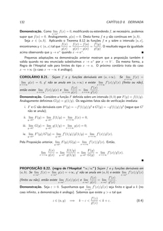 132 CAP´ITULO 8. DERIVADA
Demonstra¸c˜ao. Como lim
x→a+
f(x) = 0, modiﬁcando ou estendendo f, se necess´ario, podemos
supor que f(a) = 0. Analogamente, g(a) = 0. Desta forma f e g s˜ao cont´ınuas em [a, b).
Seja x ∈ (a, b). Aplicando o Teorema 8.12 `as fun¸c˜oes f e g sobre o intervalo [a, x],
encontramos y ∈ (a, x) tal que
f(x)
g(x)
=
f(x) − f(a)
g(x) − g(a)
=
f′
(y)
g′(y)
. O resultado segue da igualdade
acima observando que y → a+
quando x → a+
.
Pequenas adapta¸c˜oes na demonstra¸c˜ao anterior mostram que a proposi¸c˜ao tamb´em ´e
valida quando no seu enunciado substitu´ımos x → a+
por x → b−
. Da mesma forma, a
Regra de l’Hospital vale para limites do tipo x → a. O pr´oximo corol´ario trata do caso
x → +∞ (o caso x → −∞ ´e an´alogo).
COROL´ARIO 8.21. Sejam f e g fun¸c˜oes deriv´aveis em (a, +∞). Se lim
x→+∞
f(x) =
lim
x→+∞
g(x) = 0, g′
n˜ao se anula em (a, +∞) e existe lim
x→+∞
f′
(x)/g′
(x) (ﬁnito ou n˜ao),
ent˜ao existe lim
x→+∞
f(x)/g(x) e lim
x→+∞
f(x)
g(x)
= lim
x→+∞
f′
(x)
g′(x)
.
Demonstra¸c˜ao. Considere a fun¸c˜ao F deﬁnida sobre um intervalo (0, b) por F(y) = f(1/y).
Analogamente deﬁnimos G(y) = g(1/y). Os seguintes fatos s˜ao de veriﬁca¸c˜ao imediata:
i. F e G s˜ao deriv´aveis com F′
(y) = −f′
(1/y)/y2
e G′
(y) = −g′
(1/y)/y2
(segue que G′
n˜ao se anula);
ii. lim
y→0+
F(y) = lim
y→0+
f(1/y) = lim
x→+∞
f(x) = 0;
iii. lim
y→0+
G(y) = lim
y→0+
g(1/y) = lim
x→+∞
g(x) = 0;
iv. lim
y→0+
F′
(y)/G′
(y) = lim
y→0+
f′
(1/y)/g′
(1/y) = lim
x→+∞
f′
(x)/g′
(x).
Pela Proposi¸c˜ao anterior, lim
y→0+
F(y)/G(y) = lim
x→+∞
f′
(x)/g′
(x). Ent˜ao,
lim
x→+∞
f(x)
g(x)
= lim
y→0+
f(1/y)
g(1/y)
= lim
y→0+
F(y)
G(y)
= lim
x→+∞
f′
(x)/g′
(x).
PROPOSIC¸ ˜AO 8.22. (regra de l’Hospital “∞/∞”) Sejam f e g fun¸c˜oes deriv´aveis em
(a, b). Se lim
x→a+
f(x) = lim
x→a+
g(x) = +∞, g′
n˜ao se anula em (a, b) e existe lim
x→a+
f′
(x)/g′
(x)
(ﬁnito ou n˜ao), ent˜ao existe lim
x→a+
f(x)/g(x) e lim
x→a+
f(x)
g(x)
= lim
x→a+
f′
(x)
g′(x)
.
Demonstra¸c˜ao. Seja ε > 0. Suponhamos que lim
x→a+
f′
(x)/g′
(x) seja ﬁnito e igual a k (no
caso inﬁnito, a demonstra¸c˜ao ´e an´aloga). Sabemos que existe y > a tal que
z ∈ (a, y) =⇒ k − ε <
f′
(z)
g′(z)
< k + ε. (8.4)
 