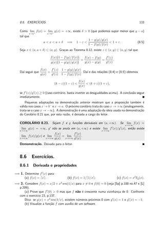 8.6. EXERC´ICIOS. 133
Como lim
x→a+
f(x) = lim
x→a+
g(x) = +∞, existe δ > 0 (que podemos supor menor que y − a)
tal que
a < x < a + δ =⇒ 1 − ε <
1 − g(y)/g(x)
1 − f(y)/f(x)
< 1 + ε. (8.5)
Seja x ∈ (a, a + δ) ⊂ (a, y). Gra¸cas ao Teorema 8.12, existe z ∈ (x, y) ⊂ (a, y) tal que
f(x) 1 − f(y)/f(x)
g(x) 1 − g(y)/g(x)
=
f(x) − f(y)
g(x) − g(y)
=
f′
(z)
g′(z)
.
Da´ı segue que
f(x)
g(x)
=
f′
(z)
g′(z)
·
1 − g(y)/g(x)
1 − f(y)/f(x)
. Da´ı e das rela¸c˜oes (8.4) e (8.5) obtemos
(k − ε)(1 − ε) <
f(x)
g(x)
< (k + ε)(1 + ε),
se f′
(z)/g′
(z) ≥ 0 (caso contr´ario, basta inverter as desigualdades acima). A conclus˜ao segue
imediatamente.
Pequenas adapta¸c˜oes na demonstra¸c˜ao anterior mostram que a proposi¸c˜ao tamb´em ´e
v´alida nos casos x → b−
e x → a. O pr´oximo corol´ario trata do caso x → +∞ (analogamente,
trata-se o caso x → −∞). A demonstra¸c˜ao ´e uma adapta¸c˜ao da ideia usada na demonstra¸c˜ao
do Corol´ario 8.21 que, por esta raz˜ao, ´e deixada a cargo do leitor.
COROL´ARIO 8.23. Sejam f e g fun¸c˜oes deriv´aveis em (a, +∞). Se lim
x→+∞
f(x) =
lim
x→+∞
g(x) = +∞, g′
n˜ao se anula em (a, +∞) e existe lim
x→+∞
f′
(x)/g′
(x), ent˜ao existe
lim
x→+∞
f(x)/g(x) e lim
x→+∞
f(x)
g(x)
= lim
x→+∞
f′
(x)
g′(x)
.
Demonstra¸c˜ao. Deixada para o leitor.
8.6 Exerc´ıcios.
8.6.1 Derivada e propriedades
=⇒ 1. Determine f′
(x) para:
(a) f(x) = ⌈x⌉; (b) f(x) = 1/⌈1/x⌉; (c) f(x) = x2
IQ(x).
=⇒ 2. Considere f(x) = x/2 + x2
sen(1/x) para x = 0 e f(0) = 0 (veja [Sp] p.188 no.47 e [L]
p.209).
(a) Prove que f′
(0) > 0 mas que f n˜ao ´e crescente numa vizinhan¸ca de 0. Confronte
com o exerc´ıcio 23, p.137.
Dica: se g(x) = x2
sen(1/x), existem n´umeros pr´oximos 0 com g′
(x) = 1 e g′
(x) = −1.
(b) Visualize a fun¸c˜ao f com aux´ılio de um software.
 