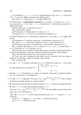 134 CAP´ITULO 8. DERIVADA
⋆ (c) Considere h(x) = βx + x2
sen(1/x) (generaliza¸c˜ao de (a)), com β > 0. Prove que
h′
(0) > 0 mas que h n˜ao ´e crescente numa vizinhan¸ca de 0.
Dica: para β < 1 ´e f´acil, para β ≥ 1 ver [Sp] p.188 no.48.
=⇒ 3. Dizemos que f ´e estritamente crescente em a se existe δ > 0 tal que f(x) < f(a) <
f(y) para todo x, y ∈ Bδ(a) com x < a < y. Suponha que f ´e estritamente crescente em a
([Sp] p.189 no.49).
(a) Isto implica que f ´e crescente em Bδ(a)?
Dica: veja exerc´ıcio anterior.
(b) Prove que se f ´e diferenci´avel em a ent˜ao f′
(a) ≥ 0.
(c) Suponha g′
(a) > 0. Prove que g ´e estritamente crescente em a.
♯ 4. (dif´ıcil) Suponha que f ´e estritamente crescente em a para todo a ∈ [0, 1] ([Sp] p.189
no.49).
(a) Supondo que f ´e cont´ınua, prove que f ´e estritamente crescente em [0, 1].
Dica: para 0 < b < 1, prove que o m´ınimo de f em [b, 1] tem que estar em b.
(b) Prove (sem supor que f ´e cont´ınua) que f ´e estritamente crescente em [0, 1].
Dica: considere, para cada b ∈ [0, 1] o conjunto Sb = {x; f(y) ≥ f(b) para todo y ∈
[b, x]}. Prove que Sb = [b, 1] tomando o sup Sb.
(c) Prove, sem usar o teorema do valor m´edio, que se a derivada ´e estritamente positiva
em todos os pontos de um intervalo a fun¸c˜ao ´e estritamente crescente neste intervalo.
Dica: item (a) deste exerc´ıcio e item (a) do exerc´ıcio anterior.
(c) Prove, sem usar o teorema do valor m´edio, que se a derivada ´e zero em todos os
pontos de um intervalo a fun¸c˜ao ´e constante neste intervalo.
Dica: ver [Sp] p.190.
=⇒ 5. Seja f : R → R cont´ınua e deriv´avel em x0 ∈ R. Determine o valor de a ∈ R de modo
que seja cont´ınua em R a fun¸c˜ao F(x) =



f(x) − f(x0)
x − x0
se x = x0,
a se x = x0.
=⇒ 6. Seja f : I → R deriv´avel em I◦
, sendo I um intervalo. Prove que f ´e Lipschitz cont´ınua
em I se, e somente se, f′
´e limitada em I◦
.
=⇒ 7. Seja f : R → R deriv´avel. Prove que f′
(a) = lim
h→0
f(a + h) − f(a − h)
2h
. Este ´e m´etodo
da diferen¸ca centrada utilizado em an´alise num´erica.
=⇒ 8. Prove que o limite do exerc´ıcio anterior existe para f(x) = |x| embora f n˜ao seja deriv´avel.
→ 9. Seja f : A → R duas vezes deriv´avel no ponto a ∈ A◦
.
Prove que f′′
(a) = lim
h→0
f(a + h) + f(a − h) − 2f(a)
h2 . Dˆe um exemplo em que o limite acima
existe mas f n˜ao ´e deriv´avel em a.
10. Seja f : (0, +∞) → R uma fun¸c˜ao deriv´avel tal que f′
(x) → β quando x → +∞.
Prove que:
(b) se f(x) → α quando x → +∞, ent˜ao β = 0 ([Fi1] p.89 no.14);
(a) f(x)/x → β ([Fi1] p.89 no.15).
 