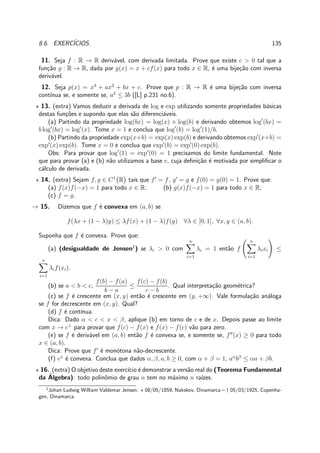 8.6. EXERC´ICIOS. 135
11. Seja f : R → R deriv´avel, com derivada limitada. Prove que existe c > 0 tal que a
fun¸c˜ao g : R → R, dada por g(x) = x + cf(x) para todo x ∈ R, ´e uma bije¸c˜ao com inversa
deriv´avel.
12. Seja p(x) = x3
+ ax2
+ bx + c. Prove que p : R → R ´e uma bije¸c˜ao com inversa
cont´ınua se, e somente se, a2
≤ 3b ([L] p.231 no.6).
⋆ 13. (extra) Vamos deduzir a derivada de log e exp utilizando somente propriedades b´asicas
destas fun¸c˜oes e supondo que elas s˜ao diferenci´aveis.
(a) Partindo da propriedade log(bx) = log(x) + log(b) e derivando obtemos log′
(bx) =
b log′
(bx) = log′
(x). Tome x = 1 e conclua que log′
(b) = log′
(1)/b.
(b) Partindo da propriedade exp(x+b) = exp(x) exp(b) e derivando obtemos exp′
(x+b) =
exp′
(x) exp(b). Tome x = 0 e conclua que exp′
(b) = exp′
(0) exp(b).
Obs: Para provar que log′
(1) = exp′
(0) = 1 precisamos do limite fundamental. Note
que para provar (a) e (b) n˜ao utilizamos a base e, cuja deﬁni¸c˜ao ´e motivada por simpliﬁcar o
c´alculo de derivada.
⋆ 14. (extra) Sejam f, g ∈ C1
R tais que f′
= f, g′
= g e f(0) = g(0) = 1. Prove que:
(a) f(x)f(−x) = 1 para todo x ∈ R; (b) g(x)f(−x) = 1 para todo x ∈ R;
(c) f = g.
→ 15. Dizemos que f ´e convexa em (a, b) se
f(λx + (1 − λ)y) ≤ λf(x) + (1 − λ)f(y) ∀λ ∈ [0, 1], ∀x, y ∈ (a, b).
Suponha que f ´e convexa. Prove que:
(a) (desigualdade de Jensen1
) se λi > 0 com
n
i=1
λi = 1 ent˜ao f
n
i=1
λixi ≤
n
i=1
λif(xi).
(b) se a < b < c,
f(b) − f(a)
b − a
≤
f(c) − f(b)
c − b
. Qual interpreta¸c˜ao geom´etrica?
(c) se f ´e crescente em (x, y) ent˜ao ´e crescente em (y, +∞). Vale formula¸c˜ao an´aloga
se f for decrescente em (x, y). Qual?
(d) f ´e cont´ınua.
Dica: Dado α < c < x < β, aplique (b) em torno de c e de x. Depois passe ao limite
com x → c+
para provar que f(c) − f(x) e f(x) − f(c) v˜ao para zero.
(e) se f ´e deriv´avel em (a, b) ent˜ao f ´e convexa se, e somente se, f′′
(x) ≥ 0 para todo
x ∈ (a, b).
Dica: Prove que f′
´e mon´otona n˜ao-decrescente.
(f) ex
´e convexa. Conclua que dados α, β, a, b ≥ 0, com α + β = 1, aα
bβ
≤ αa + βb.
⋆ 16. (extra) O objetivo deste exerc´ıcio ´e demonstrar a vers˜ao real do (Teorema Fundamental
da ´Algebra): todo polinˆomio de grau n tem no m´aximo n ra´ızes.
1
Johan Ludwig William Valdemar Jensen: ⋆ 08/05/1859, Nakskov, Dinamarca – † 05/03/1925, Copenha-
gen, Dinamarca.
 