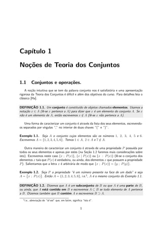 Cap´ıtulo 1
No¸c˜oes de Teoria dos Conjuntos
1.1 Conjuntos e opera¸c˜oes.
A no¸c˜ao intuitiva que se tem da palavra conjunto nos ´e satisfat´oria e uma apresenta¸c˜ao
rigorosa da Teoria dos Conjuntos ´e dif´ıcil e al´em dos objetivos do curso. Para detalhes leia o
cl´assico [Ha].
DEFINIC¸ ˜AO 1.1. Um conjunto ´e constitu´ıdo de objetos chamados elementos. Usamos a
nota¸c˜ao x ∈ A (lˆe-se x pertence a A) para dizer que x ´e um elemento do conjunto A. Se x
n˜ao ´e um elemento de A, ent˜ao escrevemos x /∈ A (lˆe-se x n˜ao pertence a A).
Uma forma de caracterizar um conjunto ´e atrav´es da lista dos seus elementos, escrevendo-
os separados por v´ırgulas “,” no interior de duas chaves “{” e “}”.
Exemplo 1.1. Seja A o conjunto cujos elementos s˜ao os n´umeros 1, 2, 3, 4, 5 e 6.
Escrevemos A = {1, 2, 3, 4, 5, 6}. Temos 1 ∈ A, 2 ∈ A e 7 /∈ A.
Outra maneira de caracterizar um conjunto ´e atrav´es de uma propriedade P possu´ıda por
todos os seus elementos e apenas por estes (na Se¸c˜ao 1.2 faremos mais considera¸c˜oes sobre
isto). Escrevemos neste caso {x ; P(x)}, {x | P(x)} ou {x : P(x)} (lˆe-se o conjunto dos
elementos x tais que P(x) ´e verdadeira, ou ainda, dos elementos x que possuem a propriedade
P). Salientamos que a letra x ´e arbitr´aria de modo que {x ; P(x)} = {y ; P(y)}.
Exemplo 1.2. Seja P a propriedade “´e um n´umero presente na face de um dado” e seja
A = x ; P(x) . Ent˜ao A = {1, 2, 3, 4, 5, 6}, i.e.1
, A ´e o mesmo conjunto do Exemplo 1.1.
DEFINIC¸ ˜AO 1.2. Dizemos que A ´e um subconjunto de B ou que A ´e uma parte de B,
ou ainda, que A est´a contido em B e escrevemos A ⊂ B se todo elemento de A pertence
a B. Dizemos tamb´em que B cont´em A e escrevemos B ⊃ A.
1
i.e., abrevia¸c˜ao de “id est” que, em latim, signiﬁca “isto ´e”.
1
 
