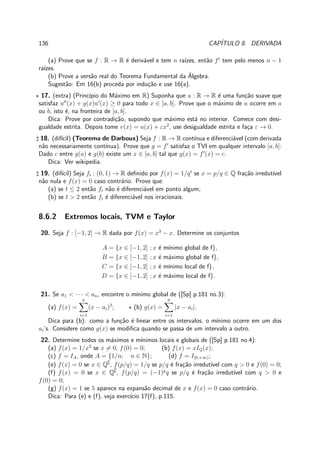 136 CAP´ITULO 8. DERIVADA
(a) Prove que se f : R → R ´e deriv´avel e tem n ra´ızes, ent˜ao f′
tem pelo menos n − 1
ra´ızes.
(b) Prove a vers˜ao real do Teorema Fundamental da ´Algebra.
Sugest˜ao: Em 16(b) proceda por indu¸c˜ao e use 16(a).
⋆ 17. (extra) (Princ´ıpio do M´aximo em R) Suponha que u : R → R ´e uma fun¸c˜ao suave que
satisfaz u′′
(x) + g(x)u′
(x) ≥ 0 para todo x ∈ [a, b]. Prove que o m´aximo de u ocorre em a
ou b, isto ´e, na fronteira de [a, b].
Dica: Prove por contradi¸c˜ao, supondo que m´aximo est´a no interior. Comece com desi-
gualdade estrita. Depois tome v(x) = u(x) + εx2
, use desigualdade estrita e fa¸ca ε → 0.
♯ 18. (dif´ıcil) (Teorema de Darboux) Seja f : R → R cont´ınua e diferenci´avel (com derivada
n˜ao necessariamente cont´ınua). Prove que g = f′
satisfaz o TVI em qualquer intervalo [a, b]:
Dado c entre g(a) e g(b) existe um x ∈ [a, b] tal que g(x) = f′
(x) = c.
Dica: Ver wikipedia.
♯ 19. (dif´ıcil) Seja ft : (0, 1) → R deﬁnido por f(x) = 1/qt
se x = p/q ∈ Q fra¸c˜ao irredut´ıvel
n˜ao nula e f(x) = 0 caso contr´ario. Prove que:
(a) se t ≤ 2 ent˜ao ft n˜ao ´e diferenci´avel em ponto algum;
(b) se t > 2 ent˜ao ft ´e diferenci´avel nos irracionais.
8.6.2 Extremos locais, TVM e Taylor
20. Seja f : [−1, 2] → R dada por f(x) = x3
− x. Determine os conjuntos
A = {x ∈ [−1, 2] ; x ´e m´ınimo global de f},
B = {x ∈ [−1, 2] ; x ´e m´aximo global de f},
C = {x ∈ [−1, 2] ; x ´e m´ınimo local de f},
D = {x ∈ [−1, 2] ; x ´e m´aximo local de f}.
21. Se a1 < · · · < an, encontre o m´ınimo global de ([Sp] p.181 no.3):
(a) f(x) =
n
i=1
(x − ai)2
; ⋆ (b) g(x) =
n
i=1
|x − ai|.
Dica para (b): como a fun¸c˜ao ´e linear entre os intervalos, o m´ınimo ocorre em um dos
ai’s. Considere como g(x) se modiﬁca quando se passa de um intervalo a outro.
22. Determine todos os m´aximos e m´ınimos locais e globais de ([Sp] p.181 no.4):
(a) f(x) = 1/x2
se x = 0, f(0) = 0; (b) f(x) = xIQ(x);
(c) f = IA, onde A = {1/n; n ∈ N}; (d) f = I[0,+∞);
(e) f(x) = 0 se x ∈ Q∁
, f(p/q) = 1/q se p/q ´e fra¸c˜ao irredut´ıvel com q > 0 e f(0) = 0;
(f) f(x) = 0 se x ∈ Q∁
, f(p/q) = (−1)p
q se p/q ´e fra¸c˜ao irredut´ıvel com q > 0 e
f(0) = 0;
(g) f(x) = 1 se 5 aparece na expans˜ao decimal de x e f(x) = 0 caso contr´ario.
Dica: Para (e) e (f), veja exerc´ıcio 17(f), p.115.
 