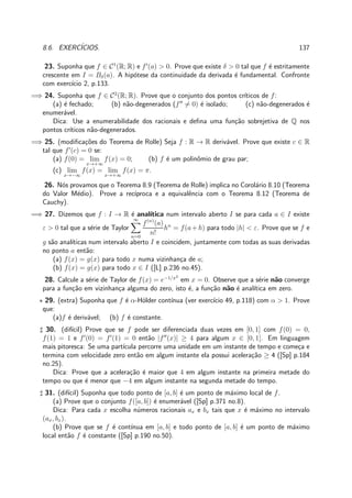 8.6. EXERC´ICIOS. 137
23. Suponha que f ∈ C1
(R; R) e f′
(a) > 0. Prove que existe δ > 0 tal que f ´e estritamente
crescente em I = Bδ(a). A hip´otese da continuidade da derivada ´e fundamental. Confronte
com exerc´ıcio 2, p.133.
=⇒ 24. Suponha que f ∈ C2
(R; R). Prove que o conjunto dos pontos cr´ıticos de f:
(a) ´e fechado; (b) n˜ao-degenerados (f′′
= 0) ´e isolado; (c) n˜ao-degenerados ´e
enumer´avel.
Dica: Use a enumerabilidade dos racionais e deﬁna uma fun¸c˜ao sobrejetiva de Q nos
pontos cr´ıticos n˜ao-degenerados.
=⇒ 25. (modiﬁca¸c˜oes do Teorema de Rolle) Seja f : R → R deriv´avel. Prove que existe c ∈ R
tal que f′
(c) = 0 se:
(a) f(0) = lim
x→+∞
f(x) = 0; (b) f ´e um polinˆomio de grau par;
(c) lim
x→−∞
f(x) = lim
x→+∞
f(x) = π.
26. N´os provamos que o Teorema 8.9 (Teorema de Rolle) implica no Corol´ario 8.10 (Teorema
do Valor M´edio). Prove a rec´ıproca e a equivalˆencia com o Teorema 8.12 (Teorema de
Cauchy).
=⇒ 27. Dizemos que f : I → R ´e anal´ıtica num intervalo aberto I se para cada a ∈ I existe
ε > 0 tal que a s´erie de Taylor
∞
n=0
f(n)
(a)
n!
hn
= f(a+h) para todo |h| < ε. Prove que se f e
g s˜ao anal´ıticas num intervalo aberto I e coincidem, juntamente com todas as suas derivadas
no ponto a ent˜ao:
(a) f(x) = g(x) para todo x numa vizinhan¸ca de a;
(b) f(x) = g(x) para todo x ∈ I ([L] p.236 no.45).
28. Calcule a s´erie de Taylor de f(x) = e−1/x2
em x = 0. Observe que a s´erie n˜ao converge
para a fun¸c˜ao em vizinhan¸ca alguma do zero, isto ´e, a fun¸c˜ao n˜ao ´e anal´ıtica em zero.
⋆ 29. (extra) Suponha que f ´e α-H¨older cont´ınua (ver exerc´ıcio 49, p.118) com α > 1. Prove
que:
(a)f ´e deriv´avel; (b) f ´e constante.
♯ 30. (dif´ıcil) Prove que se f pode ser diferenciada duas vezes em [0, 1] com f(0) = 0,
f(1) = 1 e f′
(0) = f′
(1) = 0 ent˜ao |f′′
(x)| ≥ 4 para algum x ∈ [0, 1]. Em linguagem
mais pitoresca: Se uma part´ıcula percorre uma unidade em um instante de tempo e come¸ca e
termina com velocidade zero ent˜ao em algum instante ela possui acelera¸c˜ao ≥ 4 ([Sp] p.184
no.25).
Dica: Prove que a acelera¸c˜ao ´e maior que 4 em algum instante na primeira metade do
tempo ou que ´e menor que −4 em algum instante na segunda metade do tempo.
♯ 31. (dif´ıcil) Suponha que todo ponto de [a, b] ´e um ponto de m´aximo local de f.
(a) Prove que o conjunto f([a, b]) ´e enumer´avel ([Sp] p.371 no.8).
Dica: Para cada x escolha n´umeros racionais ax e bx tais que x ´e m´aximo no intervalo
(ax, bx).
(b) Prove que se f ´e cont´ınua em [a, b] e todo ponto de [a, b] ´e um ponto de m´aximo
local ent˜ao f ´e constante ([Sp] p.190 no.50).
 