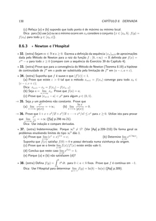 138 CAP´ITULO 8. DERIVADA
(c) Refa¸ca (a) e (b) supondo que todo ponto ´e de m´aximo ou m´ınimo local.
Dica: para (b) use (a) ou se o m´ınimo ocorre em x0 considere o conjunto {x ∈ [x0, b]; f(y) =
f(x0) para todo y ∈ [x0, x]}.
8.6.3 ⋆ Newton e l’Hospital
⋆ 32. (extra) Sejam m ∈ N e a ≥ 0. Escreva a deﬁni¸c˜ao da sequˆencia (xn)n∈N de aproxima¸c˜oes
dada pelo M´etodo de Newton para a raiz da fun¸c˜ao f : [0, +∞) → R deﬁnida por f(x) =
xm
− a para todo x ≥ 0 (compare com a sequˆencia do Exerc´ıcio 39 do Cap´ıtulo 4).
⋆ 33. (extra) Prove que para a convergˆencia do M´etodo de Newton (Teorema 8.19) a hip´otese
de continuidade de f′′
em a pode ser substitu´ıda pela limita¸c˜ao de f′′
em (a − ε, a + ε).
⋆ 34. (extra) Suponha que f ´e suave e que |f′
(c)| < 1.
(a) Prove que existe ε > 0 tal que o m´etodo xn+1 = f(xn) converge para todo x0 ∈
(c − ε, c + ε);
Dica: xn+1 − xn = f(xn) − f(xn−1)
(b) Seja a = lim
n→+∞
xn. Prove que f(a) = a;
(c) Prove que |xn+1 − a| < ρn
para algum ρ ∈ (0, 1).
→ 35. Seja p um polinˆomio n˜ao constante. Prove que
(a) lim
x→+∞
ex
|p(x)|
= +∞; (b) lim
x→+∞
ln x
|p(x)|
= 0.
→ 36. Prove que 1 + x + x2
/2! + x3
/3! + · · ·+ xn
/n! ≤ ex
para x ≥ 0. Utilize isto para provar
que lim
x→+∞
ex
xn
= +∞ ([Sp] p.298 no.21).
Dica: Use indu¸c˜ao e compare derivadas.
⋆ 37. (extra) Indetermina¸c˜oes: Porque ∞0
= 1? (Ver [Ap] p.209–210) De forma geral os
problemas envolvendo limites do tipo ∞0
d˜ao 1.
(a) Prove que lim
x→∞
(ex
+ x)1/x
= e; (b) Determine lim
x→0
xα/ log x
;
Suponha que f(x) satisfaz f(0) = 0 e possui derivada numa vizinhan¸ca da origem.
(c) Prove que se o limite lim
x→0
f(x)/f′
(x) existe ent˜ao vale 0;
(d) Conclua que neste caso lim
x→0
xf(x)
= 1;
(e) Porque (a) e (b) n˜ao satisfazem (d)?
⋆ 38. (extra) Deﬁna f(y) =
b
a
ty
dt. para 0 < a < b ﬁxos. Prove que f ´e cont´ınua em −1.
Dica: Use l’Hospital para determinar lim
y→−1
f(y) = ln(b) − ln(a) ([Ap] p.309).
 
