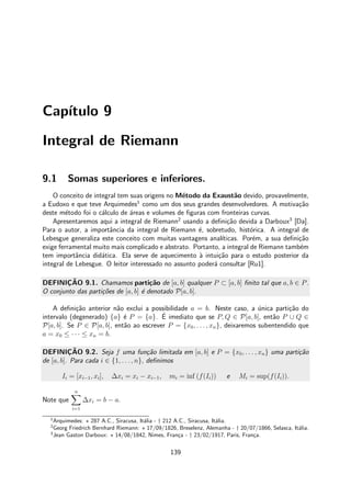 Cap´ıtulo 9
Integral de Riemann
9.1 Somas superiores e inferiores.
O conceito de integral tem suas origens no M´etodo da Exaust˜ao devido, provavelmente,
a Eudoxo e que teve Arquimedes1
como um dos seus grandes desenvolvedores. A motiva¸c˜ao
deste m´etodo foi o c´alculo de ´areas e volumes de ﬁguras com fronteiras curvas.
Apresentaremos aqui a integral de Riemann2
usando a deﬁni¸c˜ao devida a Darboux3
[Da].
Para o autor, a importˆancia da integral de Riemann ´e, sobretudo, hist´orica. A integral de
Lebesgue generaliza este conceito com muitas vantagens anal´ıticas. Por´em, a sua deﬁni¸c˜ao
exige ferramental muito mais complicado e abstrato. Portanto, a integral de Riemann tamb´em
tem importˆancia did´atica. Ela serve de aquecimento `a intui¸c˜ao para o estudo posterior da
integral de Lebesgue. O leitor interessado no assunto poder´a consultar [Ru1].
DEFINIC¸ ˜AO 9.1. Chamamos parti¸c˜ao de [a, b] qualquer P ⊂ [a, b] ﬁnito tal que a, b ∈ P.
O conjunto das parti¸c˜oes de [a, b] ´e denotado P[a, b].
A deﬁni¸c˜ao anterior n˜ao exclui a possibilidade a = b. Neste caso, a ´unica parti¸c˜ao do
intervalo (degenerado) {a} ´e P = {a}. ´E imediato que se P, Q ∈ P[a, b], ent˜ao P ∪ Q ∈
P[a, b]. Se P ∈ P[a, b], ent˜ao ao escrever P = {x0, . . . , xn}, deixaremos subentendido que
a = x0 ≤ · · · ≤ xn = b.
DEFINIC¸ ˜AO 9.2. Seja f uma fun¸c˜ao limitada em [a, b] e P = {x0, . . . , xn} uma parti¸c˜ao
de [a, b]. Para cada i ∈ {1, . . . , n}, deﬁnimos
Ii = [xi−1, xi], ∆xi = xi − xi−1, mi = inf (f(Ii)) e Mi = sup(f(Ii)).
Note que
n
i=1
∆xi = b − a.
1
Arquimedes: ⋆ 287 A.C., Siracusa, It´alia - † 212 A.C., Siracusa, It´alia.
2
Georg Friedrich Bernhard Riemann: ⋆ 17/09/1826, Breselenz, Alemanha - † 20/07/1866, Selasca, It´alia.
3
Jean Gaston Darboux: ⋆ 14/08/1842, Nimes, Fran¸ca - † 23/02/1917, Paris, Fran¸ca.
139
 