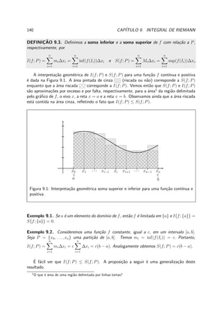 140 CAP´ITULO 9. INTEGRAL DE RIEMANN
DEFINIC¸ ˜AO 9.3. Deﬁnimos a soma inferior e a soma superior de f com rela¸c˜ao a P,
respectivamente, por
I(f; P) =
n
i=1
mi∆xi =
n
i=1
inf(f(Ii))∆xi e S(f; P) =
n
i=1
Mi∆xi =
n
i=1
sup(f(Ii))∆xi.
A interpreta¸c˜ao geom´etrica de I(f; P) e S(f; P) para uma fun¸c˜ao f cont´ınua e positiva
´e dada na Figura 9.1. A ´area pintada de cinza (riscada ou n˜ao) corresponde a S(f; P)
enquanto que a ´area riscada corresponde a I(f; P). Vemos ent˜ao que S(f; P) e I(f; P)
s˜ao aproxima¸c˜oes por excesso e por falta, respectivamente, para a ´area1
da regi˜ao delimitada
pelo gr´aﬁco de f, o eixo x, a reta x = a e a reta x = b. Observamos ainda que a ´area riscada
est´a contida na ´area cinza, reﬂetindo o fato que I(f; P) ≤ S(f; P).
x0
=
a
x1 · · · xi−1 xi xi+1 · · · xn−1 xn
=
b
Figura 9.1: Interpreta¸c˜ao geom´etrica soma superior e inferior para uma fun¸c˜ao cont´ınua e
positiva.
Exemplo 9.1. Se a ´e um elemento do dom´ınio de f, ent˜ao f ´e limitada em {a} e I f; {a} =
S f; {a} = 0.
Exemplo 9.2. Consideremos uma fun¸c˜ao f constante, igual a c, em um intervalo [a, b].
Seja P = {x0, . . . , xn} uma parti¸c˜ao de [a, b]. Temos mi = inf(f(Ii)) = c. Portanto,
I(f; P) =
n
i=1
mi∆xi = c
n
i=1
∆xi = c(b − a). Analogamente obtemos S(f; P) = c(b − a).
´E f´acil ver que I(f; P) ≤ S(f; P). A proposi¸c˜ao a seguir ´e uma generaliza¸c˜ao deste
resultado.
1
O que ´e ´area de uma regi˜ao delimitada por linhas tortas?
 