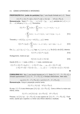9.1. SOMAS SUPERIORES E INFERIORES. 141
PROPOSIC¸ ˜AO 9.4. (uni˜ao de parti¸c˜oes) Seja f uma fun¸c˜ao limitada em [a, b]. Temos:
I(f; P) ≤ I f; P ∪ Q ≤ S f; P ∪ Q ≤ S(f; Q) ∀P, Q ∈ P[a, b].
Demonstra¸c˜ao. Sejam P = {x0, . . . , xn} e Q = {y0, . . . , ym}, parti¸c˜oes de [a, b], e j ∈
{1, . . . , n} tal que y1 ∈ [xj−1, xj]. Escrevemos
I(f; P) =
n
i=1
mi∆xi =
n
i=1
i=j
mi(xi − xi−1) + mj(xj − xj−1)
=
n
i=1
i=j
mi(xi − xi−1) + mj(xj − y1) + mj(y1 − xj−1). (9.1)
Tomando p = inf(f([y1, xj]) e q = inf(f([xj−1, y1]), temos
I f; P ∪ {y1} =
n
i=1
i=j
mi(xi − xi−1) + p(xj − y1) + q(y1 − xj−1). (9.2)
Ora, [xj−1, y1] ∪ [y1, xj] = [xj−1, xj], logo, mj ≤ p e mj ≤ q. De (9.1) e de (9.2), obtemos
I(f; P) ≤ I f; P ∪ {y1} . (9.3)
Analogamente, mostra-se que
S f; Q ∪ {x1} ≤ S(f; Q). (9.4)
Usando (9.3), m − 1 vezes, e (9.4), n − 1 vezes, conclu´ımos que
I(f; P) ≤ I f; P ∪ {y1} ≤ · · · ≤ I f; P ∪ {y1, . . . , ym−1} = I f; P ∪ Q
≤ S f; P ∪ Q = S f; Q ∪ {x1, . . . , xn−1} ≤ · · · ≤ S f; Q ∪ {x1} ≤ S(f; Q).
COROL´ARIO 9.5. Seja f uma fun¸c˜ao limitada em [a, b]. Ent˜ao I(f; P) ; P ∈ P[a, b] ´e
limitado superiormente e S(f; P) ; P ∈ P[a, b] ´e limitado inferiormente. Al´em disto,
sup I(f; P) ; P ∈ P[a, b] ≤ inf S(f; P) ; P ∈ P[a, b] .
Demonstra¸c˜ao. Gra¸cas `a proposi¸c˜ao anterior temos
I(f; P) ≤ S(f; Q) ∀P, Q ∈ P[a, b].
Ou seja, I(f; P) ´e cota inferior para S(f; Q) ; Q ∈ P[a, b] . Como o ´ınﬁmo ´e a maior cota
inferior, temos
I(f; P) ≤ inf S(f; Q) ; Q ∈ P[a, b] ∀P ∈ P[a, b].
Portanto, inf S(f; Q) ; Q ∈ P[a, b] ´e cota superior de I(f; P) ; P ∈ P[a, b] . Final-
mente, usando que o supremo e a menor cota inferior obtemos o resultado.
 