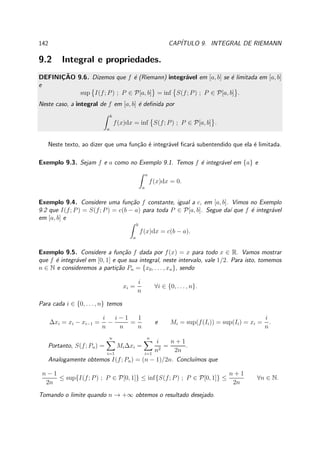 142 CAP´ITULO 9. INTEGRAL DE RIEMANN
9.2 Integral e propriedades.
DEFINIC¸ ˜AO 9.6. Dizemos que f ´e (Riemann) integr´avel em [a, b] se ´e limitada em [a, b]
e
sup I(f; P) ; P ∈ P[a, b] = inf S(f; P) ; P ∈ P[a, b] .
Neste caso, a integral de f em [a, b] ´e deﬁnida por
b
a
f(x)dx = inf S(f; P) ; P ∈ P[a, b] .
Neste texto, ao dizer que uma fun¸c˜ao ´e integr´avel ﬁcar´a subentendido que ela ´e limitada.
Exemplo 9.3. Sejam f e a como no Exemplo 9.1. Temos f ´e integr´avel em {a} e
a
a
f(x)dx = 0.
Exemplo 9.4. Considere uma fun¸c˜ao f constante, igual a c, em [a, b]. Vimos no Exemplo
9.2 que I(f; P) = S(f; P) = c(b − a) para toda P ∈ P[a, b]. Segue da´ı que f ´e integr´avel
em [a, b] e
b
a
f(x)dx = c(b − a).
Exemplo 9.5. Considere a fun¸c˜ao f dada por f(x) = x para todo x ∈ R. Vamos mostrar
que f ´e integr´avel em [0, 1] e que sua integral, neste intervalo, vale 1/2. Para isto, tomemos
n ∈ N e consideremos a parti¸c˜ao Pn = {x0, . . . , xn}, sendo
xi =
i
n
∀i ∈ {0, . . . , n}.
Para cada i ∈ {0, . . . , n} temos
∆xi = xi − xi−1 =
i
n
−
i − 1
n
=
1
n
e Mi = sup(f(Ii)) = sup(Ii) = xi =
i
n
.
Portanto, S(f; Pn) =
n
i=1
Mi∆xi =
n
i=1
i
n2
=
n + 1
2n
.
Analogamente obtemos I(f; Pn) = (n − 1)/2n. Conclu´ımos que
n − 1
2n
≤ sup{I(f; P) ; P ∈ P[0, 1]} ≤ inf{S(f; P) ; P ∈ P[0, 1]} ≤
n + 1
2n
∀n ∈ N.
Tomando o limite quando n → +∞ obtemos o resultado desejado.
 