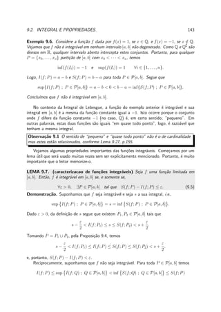 9.2. INTEGRAL E PROPRIEDADES. 143
Exemplo 9.6. Considere a fun¸c˜ao f dada por f(x) = 1, se x ∈ Q, e f(x) = −1, se x /∈ Q.
Vejamos que f n˜ao ´e integr´avel em nenhum intervalo [a, b] n˜ao degenerado. Como Q e Q∁
s˜ao
densos em R, qualquer intervalo aberto intercepta estes conjuntos. Portanto, para qualquer
P = {x0, . . . , xn} parti¸c˜ao de [a, b] com x0 < · · · < xn, temos
inf(f(Ii)) = −1 e sup(f(Ii)) = 1 ∀i ∈ {1, . . . , n}.
Logo, I(f; P) = a − b e S(f; P) = b − a para toda P ∈ P[a, b]. Segue que
sup{I(f; P) ; P ∈ P[a, b]} = a − b < 0 < b − a = inf{S(f; P) ; P ∈ P[a, b]}.
Conclu´ımos que f n˜ao ´e integr´avel em [a, b].
No contexto da Integral de Lebesgue, a fun¸c˜ao do exemplo anterior ´e integr´avel e sua
integral em [a, b] ´e a mesma da fun¸c˜ao constante igual a −1. Isto ocorre porque o conjunto
onde f difere da fun¸c˜ao constante −1 (no caso, Q) ´e, em certo sentido, “pequeno”. Em
outras palavras, estas duas fun¸c˜oes s˜ao iguais “em quase todo ponto”, logo, ´e razo´avel que
tenham a mesma integral.
Observa¸c˜ao 9.1 O sentido de “pequeno” e “quase todo ponto” n˜ao ´e o de cardinalidade
mas estes est˜ao relacionados, conforme Lema 9.27, p.155.
Vejamos algumas propriedades importantes das fun¸c˜oes integr´aveis. Come¸camos por um
lema ´util que ser´a usado muitas vezes sem ser explicitamente mencionado. Portanto, ´e muito
importante que o leitor memorize-o.
LEMA 9.7. (caracterizacao de fun¸c˜oes integr´aveis) Seja f uma fun¸c˜ao limitada em
[a, b]. Ent˜ao, f ´e integr´avel em [a, b] se, e somente se,
∀ε > 0, ∃P ∈ P[a, b] tal que S(f; P) − I(f; P) ≤ ε. (9.5)
Demonstra¸c˜ao. Suponhamos que f seja integr´avel e seja s a sua integral, i.e.,
sup I(f; P) ; P ∈ P[a, b] = s = inf S(f; P) ; P ∈ P[a, b] .
Dado ε > 0, da deﬁni¸c˜ao de s segue que existem P1, P2 ∈ P[a, b] tais que
s −
ε
2
< I(f; P1) ≤ s ≤ S(f; P2) < s +
ε
2
.
Tomando P = P1 ∪ P2, pela Proposi¸c˜ao 9.4, temos
s −
ε
2
< I(f; P1) ≤ I(f; P) ≤ S(f; P) ≤ S(f; P2) < s +
ε
2
.
e, portanto, S(f; P) − I(f; P) < ε.
Reciprocamente, suponhamos que f n˜ao seja integr´avel. Para toda P ∈ P[a, b] temos
I(f; P) ≤ sup I(f; Q) ; Q ∈ P[a, b] < inf S(f; Q) ; Q ∈ P[a, b] ≤ S(f; P)
 