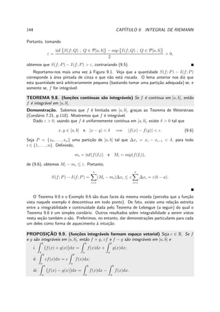 144 CAP´ITULO 9. INTEGRAL DE RIEMANN
Portanto, tomando
ε =
inf S(f; Q) ; Q ∈ P[a, b] − sup I(f; Q) ; Q ∈ P[a, b]
2
> 0,
obtemos que S(f; P) − I(f; P) > ε, contrariando (9.5).
Reportamo-nos mais uma vez `a Figura 9.1. Veja que a quantidade S(f; P) − I(f; P)
corresponde `a ´area pintada de cinza e que n˜ao est´a riscada. O lema anterior nos diz que
esta quantidade ser´a arbitrariamente pequena (bastando tomar uma parti¸c˜ao adequada) se, e
somente se, f for integr´avel.
TEOREMA 9.8. (fun¸c˜oes cont´ınuas s˜ao integr´aveis) Se f ´e cont´ınua em [a, b], ent˜ao
f ´e integr´avel em [a, b].
Demonstra¸c˜ao. Sabemos que f ´e limitada em [a, b], gra¸cas ao Teorema de Weierstrass
(Corol´ario 7.21, p.110). Mostremos que f ´e integr´avel.
Dado ε > 0, usando que f ´e uniformemente cont´ınua em [a, b], existe δ > 0 tal que
x, y ∈ [a, b] e |x − y| < δ =⇒ |f(x) − f(y)| < ε. (9.6)
Seja P = {x0, . . . , xn} uma parti¸c˜ao de [a, b] tal que ∆xi = xi − xi−1 < δ, para todo
i ∈ {1, . . . , n}. Deﬁnindo,
mi = inf(f(Ii)) e Mi = sup(f(Ii)),
de (9.6), obtemos Mi − mi ≤ ε. Portanto,
S(f; P) − I(f; P) =
n
i=1
(Mi − mi)∆xi ≤ ε
n
i=1
∆xi = ε(b − a).
O Teorema 9.8 e o Exemplo 9.6 s˜ao duas faces da mesma moeda (perceba que a fun¸c˜ao
vista naquele exemplo ´e descont´ınua em todo ponto). De fato, existe uma rela¸c˜ao estreita
entre a integrabilidade e continuidade dada pelo Teorema de Lebesgue (a seguir) do qual o
Teorema 9.8 ´e um simples corol´ario. Outros resultados sobre integrabilidade a serem vistos
nesta se¸c˜ao tamb´em o s˜ao. Preferimos, no entanto, dar demonstra¸c˜oes particulares para cada
um deles como forma de aquecimento `a intui¸c˜ao.
PROPOSIC¸ ˜AO 9.9. (fun¸c˜oes integr´aveis formam espa¸co vetorial) Seja c ∈ R. Se f
e g s˜ao integr´aveis em [a, b], ent˜ao f + g, cf e f − g s˜ao integr´aveis em [a, b] e
i.
b
a
f(x) + g(x) dx =
b
a
f(x)dx +
b
a
g(x)dx;
ii.
b
a
cf(x)dx = c
b
a
f(x)dx;
iii.
b
a
f(x) − g(x) dx =
b
a
f(x)dx −
b
a
f(x)dx.
 