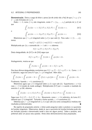 9.2. INTEGRAL E PROPRIEDADES. 145
Demonstra¸c˜ao. Deixo a cargo do leitor a prova (se ele ainda n˜ao a fez) de que f + g, cf e
f − g s˜ao limitadas em [a, b].
Dado ε > 0, como f e g s˜ao integr´aveis, existe P = {x0, . . . , xn} parti¸c˜ao de [a, b] tal
que
b
a
f(x)dx − ε < I(f; P) ≤ S(f; P) <
b
a
f(x)dx + ε. (9.7)
e
b
a
g(x)dx − ε < I(g; P) ≤ S(g; P) <
b
a
g(x)dx + ε. (9.8)
Mostremos que f + g ´e integr´avel sobre [a, b] e que vale (i). Para cada i ∈ {1, . . . , n},
temos
sup((f + g)(Ii)) ≤ sup(f(Ii)) + sup(g(Ii)).
Multiplicando por ∆xi e somando de i = 1 at´e i = n obtemos
S(f + g; P) ≤ S(f; P) + S(g; P).
Desta desigualdade, de (9.7) e de (9.8) segue que
S(f + g; P) <
b
a
f(x)dx +
b
a
g(x)dx + 2ε.
Analogamente, mostra-se que
b
a
f(x)dx +
b
a
g(x)dx − 2ε < I(f + g; P).
Das duas ´ultimas desigualdades conclu´ımos que S(f +g; P)−I(f +g; P) < 4ε. Como ε > 0
´e arbitr´ario, segue do Lema 9.7 que f + g ´e integr´avel. Al´em disto,
b
a
f(x)dx +
b
a
g(x)dx − 2ε <
b
a
f(x) + g(x) dx <
b
a
f(x)dx +
b
a
g(x)dx + 2ε.
Finalmente, fazendo ε → 0, conclu´ımos (i).
Mostremos agora que cf ´e integr´avel sobre [a, b] e que vale (ii). Suponhamos c ≥ 0 (o
caso c < 0 ´e tratado de modo an´alogo). Multiplicando (9.7) por c e usando o resultado do
exerc´ıcio 1, p.158, obtemos
c
b
a
f(x)dx − cε ≤ I(cf; P) ≤
b
a
cf(x)dx ≤ S(cf; P) ≤ c
b
a
f(x)dx + cε.
Segue que S(cf; P) − I(cf; P) ≤ 2cε. Novamente, como ε > 0 ´e arbitr´ario, do Lema 9.7,
obtemos que cf ´e integr´avel. Tomando o limite quando ε → 0 conclu´ımos (ii).
Obtemos que f − g ´e integr´avel em [a, b] e que vale (iii) como consequˆencia imediata dos
resultados j´a demonstrados.
No esp´ırito da proposi¸c˜ao anterior, o leitor pode perguntar sobre o produto e o quociente
de fun¸c˜oes integr´aveis. Observamos, desde j´a, que o quociente de fun¸c˜oes limitadas pode n˜ao
ser limitado (quando o denominador tende a zero em algum ponto). Sobre o produto, ser´a
prefer´ıvel adiar um pouco esta quest˜ao. Antes disto demonstraremos duas proposi¸c˜oes.
 