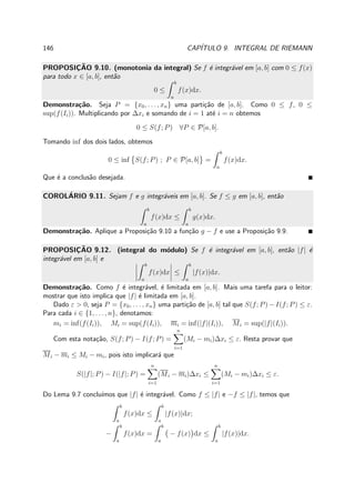 146 CAP´ITULO 9. INTEGRAL DE RIEMANN
PROPOSIC¸ ˜AO 9.10. (monotonia da integral) Se f ´e integr´avel em [a, b] com 0 ≤ f(x)
para todo x ∈ [a, b], ent˜ao
0 ≤
b
a
f(x)dx.
Demonstra¸c˜ao. Seja P = {x0, . . . , xn} uma parti¸c˜ao de [a, b]. Como 0 ≤ f, 0 ≤
sup(f(Ii)). Multiplicando por ∆xi e somando de i = 1 at´e i = n obtemos
0 ≤ S(f; P) ∀P ∈ P[a, b].
Tomando inf dos dois lados, obtemos
0 ≤ inf S(f; P) ; P ∈ P[a, b] =
b
a
f(x)dx.
Que ´e a conclus˜ao desejada.
COROL´ARIO 9.11. Sejam f e g integr´aveis em [a, b]. Se f ≤ g em [a, b], ent˜ao
b
a
f(x)dx ≤
b
a
g(x)dx.
Demonstra¸c˜ao. Aplique a Proposi¸c˜ao 9.10 a fun¸c˜ao g − f e use a Proposi¸c˜ao 9.9.
PROPOSIC¸ ˜AO 9.12. (integral do m´odulo) Se f ´e integr´avel em [a, b], ent˜ao |f| ´e
integr´avel em [a, b] e
b
a
f(x)dx ≤
b
a
|f(x)|dx.
Demonstra¸c˜ao. Como f ´e integr´avel, ´e limitada em [a, b]. Mais uma tarefa para o leitor:
mostrar que isto implica que |f| ´e limitada em [a, b].
Dado ε > 0, seja P = {x0, . . . , xn} uma parti¸c˜ao de [a, b] tal que S(f; P) − I(f; P) ≤ ε.
Para cada i ∈ {1, . . . , n}, denotamos:
mi = inf(f(Ii)), Mi = sup(f(Ii)), mi = inf(|f|(Ii)), Mi = sup(|f|(Ii)).
Com esta nota¸c˜ao, S(f; P) − I(f; P) =
n
i=1
(Mi − mi)∆xi ≤ ε. Resta provar que
Mi − mi ≤ Mi − mi, pois isto implicar´a que
S(|f|; P) − I(|f|; P) =
n
i=1
(Mi − mi)∆xi ≤
n
i=1
(Mi − mi)∆xi ≤ ε.
Do Lema 9.7 conclu´ımos que |f| ´e integr´avel. Como f ≤ |f| e −f ≤ |f|, temos que
b
a
f(x)dx ≤
b
a
|f(x)|dx;
−
b
a
f(x)dx =
b
a
− f(x) dx ≤
b
a
|f(x)|dx.
 