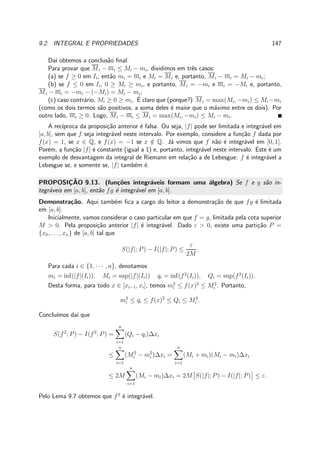 9.2. INTEGRAL E PROPRIEDADES. 147
Da´ı obtemos a conclus˜ao ﬁnal.
Para provar que Mi − mi ≤ Mi − mi, dividimos em trˆes casos:
(a) se f ≥ 0 em Ii, ent˜ao mi = mi e Mi = Mi e, portanto, Mi − mi = Mi − mi;
(b) se f ≤ 0 em Ii, 0 ≥ Mi ≥ mi, e portanto, Mi = −mi e mi = −Mi e, portanto,
Mi − mi = −mi − (−Mi) = Mi − mi;
(c) caso contr´ario, Mi ≥ 0 ≥ mi. ´E claro que (porque?) Mi = max(Mi, −mi) ≤ Mi−mi
(como os dois termos s˜ao positivos, a soma deles ´e maior que o m´aximo entre os dois). Por
outro lado, mi ≥ 0. Logo, Mi − mi ≤ Mi = max(Mi, −mi) ≤ Mi − mi.
A rec´ıproca da proposi¸c˜ao anterior ´e falsa. Ou seja, |f| pode ser limitada e integr´avel em
[a, b], sem que f seja integr´avel neste intervalo. Por exemplo, considere a fun¸c˜ao f dada por
f(x) = 1, se x ∈ Q, e f(x) = −1 se x /∈ Q. J´a vimos que f n˜ao ´e integr´avel em [0, 1].
Por´em, a fun¸c˜ao |f| ´e constante (igual a 1) e, portanto, integr´avel neste intervalo. Este ´e um
exemplo de desvantagem da integral de Riemann em rela¸c˜ao a de Lebesgue: f ´e integr´avel a
Lebesgue se, e somente se, |f| tamb´em ´e.
PROPOSIC¸ ˜AO 9.13. (fun¸c˜oes integr´aveis formam uma ´algebra) Se f e g s˜ao in-
tegr´aveis em [a, b], ent˜ao fg ´e integr´avel em [a, b].
Demonstra¸c˜ao. Aqui tamb´em ﬁca a cargo do leitor a demonstra¸c˜ao de que fg ´e limitada
em [a, b].
Inicialmente, vamos considerar o caso particular em que f = g, limitada pela cota superior
M > 0. Pela proposi¸c˜ao anterior |f| ´e integr´avel. Dado ε > 0, existe uma parti¸c˜ao P =
{x0, . . . , xn} de [a, b] tal que
S(|f|; P) − I(|f|; P) ≤
ε
2M
.
Para cada i ∈ {1, · · · , n}, denotamos
mi = inf(|f|(Ii)), Mi = sup(|f|(Ii)) qi = inf(f2
(Ii)), Qi = sup(f2
(Ii)).
Desta forma, para todo x ∈ [xi−1, xi], temos m2
i ≤ f(x)2
≤ M2
i . Portanto,
m2
i ≤ qi ≤ f(x)2
≤ Qi ≤ M2
i .
Conclu´ımos da´ı que
S(f2
; P) − I(f2
; P) =
n
i=1
(Qi − qi)∆xi
≤
n
i=1
(M2
i − m2
i )∆xi =
n
i=1
(Mi + mi)(Mi − mi)∆xi
≤ 2M
n
i=1
(Mi − mi)∆xi = 2M S(|f|; P) − I(|f|; P) ≤ ε.
Pelo Lema 9.7 obtemos que f2
´e integr´avel.
 