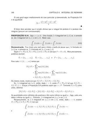 148 CAP´ITULO 9. INTEGRAL DE RIEMANN
O caso geral segue imediatamente do caso particular j´a demonstrado, da Proposi¸c˜ao 9.9
e da igualdade
fg =
(f + g)2
− (f − g)2
4
.
O leitor deve perceber que ´e errado aﬁrmar que a integral do produto ´e o produto das
integrais (procure um contraexemplo).
PROPOSIC¸ ˜AO 9.14. Seja c ∈ (a, b). Uma fun¸c˜ao f ´e integr´avel em [a, b] se, e somente
se, ela ´e integr´avel em [a, c] e em [c, b]. Neste caso,
b
a
f(x)dx =
c
a
f(x)dx +
b
c
f(x)dx. (9.9)
Demonstra¸c˜ao. Fica (mais uma vez) para o leitor a tarefa de provar que f ´e limitada em
[a, b] se, e somente se, f ´e limitada em [a, c] e em [c, b].
Sejam P ∈ P[a, b], P1 ∈ P[a, c] e P2 ∈ P[c, b] tais que P = P1 ∪ P2. Mais precisamente,
podemos escrever
P1 = {x0, . . . , xn}, P2 = {xn, . . . , xm} e P = {x0, . . . , xn, . . . , xm}.
Para cada i ∈ {1, . . . , m} temos que
S(f; P) =
m
i=1
sup(f(Ii))∆xi
=
n
i=1
sup(f(Ii))∆xi +
m
i=n+1
sup(f(Ii))∆xi
= S(f; P1) + S(f; P2).
Do mesmo modo, mostra-se que I(f; P) = I(f; P1) + I(f; P2).
Se f ´e integr´avel em [a, b], ent˜ao, dado ε > 0, existe P ∈ P[a, b] tal que S(f; P) −
I(f; P) ≤ ε. Gra¸cas `a Proposi¸c˜ao 9.4 podemos supor que c ∈ P. Tomando P1 e P2 como
antes, obtemos
S(f; P1) − I(f; P1) + S(f; P2) − I(f; P2) = S(f; P) − I(f; P) ≤ ε.
As quantidades entre colchetes s˜ao positivas e tˆem soma inferior ou igual a ε, logo, cada uma
delas ´e inferior ou igual a ε. Portanto, f ´e integr´avel em [a, c] e em [c, b].
Reciprocamente, se f ´e integr´avel em [a, c] e em [c, b], ent˜ao, dado ε > 0, existem
P1 ∈ P[a, c] e P2 ∈ P[c, b] tais que
c
a
f(x)dx − ε ≤ I(f; P1) ≤ S(f; P1) ≤
c
a
f(x)dx + ε
e
b
c
f(x)dx − ε ≤ I(f; P2) ≤ S(f; P2) ≤
b
c
f(x)dx + ε.
 