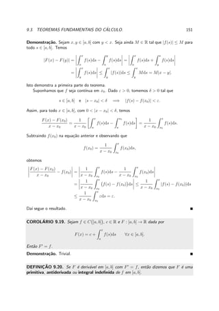 9.3. TEOREMAS FUNDAMENTAIS DO C´ALCULO. 151
Demonstra¸c˜ao. Sejam x, y ∈ [a, b] com y < x. Seja ainda M ∈ R tal que |f(s)| ≤ M para
todo s ∈ [a, b]. Temos
|F(x) − F(y)| =
x
a
f(s)ds −
y
a
f(s)ds =
x
a
f(s)ds +
a
y
f(s)ds
=
x
y
f(s)ds ≤
x
y
|f(s)|ds ≤
x
y
Mds = M|x − y|.
Isto demonstra a primeira parte do teorema.
Suponhamos que f seja cont´ınua em x0. Dado ε > 0, tomemos δ > 0 tal que
s ∈ [a, b] e |s − x0| < δ =⇒ |f(s) − f(x0)| < ε.
Assim, para todo x ∈ [a, b], com 0 < |x − x0| < δ, temos
F(x) − F(x0)
x − x0
=
1
x − x0
x
a
f(s)ds −
x0
a
f(s)ds =
1
x − x0
x
x0
f(s)ds.
Subtraindo f(x0) na equa¸c˜ao anterior e observando que
f(x0) =
1
x − x0
x
x0
f(x0)ds,
obtemos
F(x) − F(x0)
x − x0
− f(x0) =
1
x − x0
x
x0
f(s)ds −
1
x − x0
x
x0
f(x0)ds
=
1
x − x0
x
x0
f(s) − f(x0) ds ≤
1
x − x0
x
x0
|f(s) − f(x0)|ds
≤
1
x − x0
x
x0
εds = ε.
Da´ı segue o resultado.
COROL´ARIO 9.19. Sejam f ∈ C [a, b] , c ∈ R e F : [a, b] → R dada por
F(x) = c +
x
a
f(s)ds ∀x ∈ [a, b].
Ent˜ao F′
= f.
Demonstra¸c˜ao. Trivial.
DEFINIC¸ ˜AO 9.20. Se F ´e deriv´avel em [a, b] com F′
= f, ent˜ao dizemos que F ´e uma
primitiva, antiderivada ou integral indeﬁnida de f em [a, b].
 