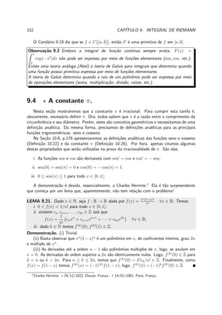 152 CAP´ITULO 9. INTEGRAL DE RIEMANN
O Corol´ario 9.19 diz que se f ∈ C [a, b] , ent˜ao F ´e uma primitiva de f em [a, b].
Observa¸c˜ao 9.2 Embora a integral de fun¸c˜ao cont´ınua sempre exista, F(x) =
x
0
exp(−s2
)ds n˜ao pode ser expresso por meio de fun¸c˜oes elementares (sen, cos, etc.).
Existe uma teoria an´aloga (Abel) `a teoria de Galois para integrais que determina quando
uma fun¸c˜ao possui primitiva expressa por meio de fun¸c˜oes elementares.
A teoria de Galois determina quando a raiz de um polinˆomio pode ser expressa por meio
de opera¸c˜oes elementares (soma, multiplica¸c˜ao, divis˜ao, ra´ızes, etc.).
9.4 ⋆ A constante π.
Nesta se¸c˜ao mostraremos que a constante π ´e irracional. Para cumprir esta tarefa ´e,
obviamente, necess´ario deﬁnir π. Ora, todos sabem que π ´e a raz˜ao entre o comprimento da
circunferˆencia e seu diˆametro. Por´em, estes s˜ao conceitos geom´etricos e necessitamos de uma
deﬁni¸c˜ao anal´ıtica. Da mesma forma, precisamos de deﬁni¸c˜oes anal´ıticas para as principais
fun¸c˜oes trigonom´etricas: seno e cosseno.
Na Se¸c˜ao 10.6, p.176 apresentaremos as deﬁni¸c˜oes anal´ıticas das fun¸c˜oes seno e cosseno
(Deﬁni¸c˜ao 10.22) e da constante π (Deﬁni¸c˜ao 10.26). Por hora, apenas citamos algumas
destas propriedades que ser˜ao utilizadas na prova da irracionalidade de π. S˜ao elas.
i. As fun¸c˜oes sen e cos s˜ao deriv´aveis com sen′
= cos e cos′
= − sen;
ii. sen(0) = sen(π) = 0 e cos(0) = − cos(π) = 1.
iii. 0 ≤ sen(x) ≤ 1 para todo x ∈ [0, π];
A demonstra¸c˜ao ´e devida, essencialmente, a Charles Hermite.1
Ela ´e t˜ao surpreendente
que come¸ca por um lema que, aparentemente, n˜ao tem rela¸c˜ao com o problema!
LEMA 9.21. Dado n ∈ N, seja f : R → R dada por f(x) = xn(1−x)n
n!
∀x ∈ R; Temos:
i. 0 < f(x) < 1/n! para todo x ∈ [0, 1];
ii. existem cn, cn+1, . . . , c2n ∈ Z tais que
f(x) =
1
n!
cnxn
+ cn+1xn+1
+ · · · + c2nx2n
∀x ∈ R;
iii. dado k ∈ N temos f(k)
(0), f(k)
(1) ∈ Z.
Demonstra¸c˜ao. (i) Trivial.
(ii) Basta observar que xn
(1 − x)n
´e um polinˆomio em x, de coeﬁcientes inteiros, grau 2n
e m´ultiplo de xn
.
(iii) As derivadas at´e a ordem n − 1 s˜ao polinˆomios m´ultiplos de x, logo, se anulam em
x = 0. As derivadas de ordem superior a 2n s˜ao identicamente nulas. Logo, f(k)
(0) ∈ Z para
k < n ou k > 2n. Para n ≤ k ≤ 2n, temos que f(k)
(0) = k!ck/n! ∈ Z. Finalmente, como
f(x) = f(1 − x) temos f(k)
(x) = (−1)(k)
f(1 − x), logo, f(k)
(1) = (−1)k
f(k)
(0) ∈ Z.
1
Charles Hermite: ⋆ 24/12/1822, Dieuze, Fran¸ca - † 14/01/1901, Paris, Fran¸ca.
 