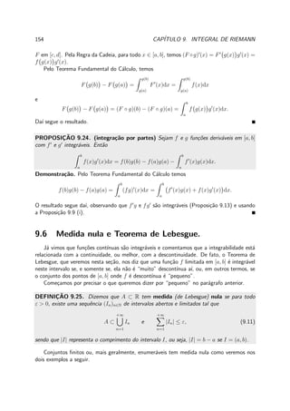 154 CAP´ITULO 9. INTEGRAL DE RIEMANN
F em [c, d]. Pela Regra da Cadeia, para todo x ∈ [a, b], temos (F ◦g)′
(x) = F′
g(x) g′
(x) =
f g(x) g′
(x).
Pelo Teorema Fundamental do C´alculo, temos
F g(b) − F g(a) =
g(b)
g(a)
F′
(x)dx =
g(b)
g(a)
f(x)dx
e
F g(b) − F g(a) = (F ◦ g)(b) − (F ◦ g)(a) =
b
a
f g(x) g′
(x)dx.
Da´ı segue o resultado.
PROPOSIC¸ ˜AO 9.24. (integra¸c˜ao por partes) Sejam f e g fun¸c˜oes deriv´aveis em [a, b]
com f′
e g′
integr´aveis. Ent˜ao
b
a
f(x)g′
(x)dx = f(b)g(b) − f(a)g(a) −
b
a
f′
(x)g(x)dx.
Demonstra¸c˜ao. Pelo Teorema Fundamental do C´alculo temos
f(b)g(b) − f(a)g(a) =
b
a
(fg)′
(x)dx =
b
a
f′
(x)g(x) + f(x)g′
(x) dx.
O resultado segue da´ı, observando que f′
g e fg′
s˜ao integr´aveis (Proposi¸c˜ao 9.13) e usando
a Proposi¸c˜ao 9.9 (i).
9.6 Medida nula e Teorema de Lebesgue.
J´a vimos que fun¸c˜oes cont´ınuas s˜ao integr´aveis e comentamos que a integrabilidade est´a
relacionada com a continuidade, ou melhor, com a descontinuidade. De fato, o Teorema de
Lebesgue, que veremos nesta se¸c˜ao, nos diz que uma fun¸c˜ao f limitada em [a, b] ´e integr´avel
neste intervalo se, e somente se, ela n˜ao ´e “muito” descont´ınua a´ı, ou, em outros termos, se
o conjunto dos pontos de [a, b] onde f ´e descont´ınua ´e “pequeno”.
Come¸camos por precisar o que queremos dizer por “pequeno” no par´agrafo anterior.
DEFINIC¸ ˜AO 9.25. Dizemos que A ⊂ R tem medida (de Lebesgue) nula se para todo
ε > 0, existe uma sequˆencia (In)n∈N de intervalos abertos e limitados tal que
A ⊂
+∞
n=1
In e
+∞
n=1
|In| ≤ ε, (9.11)
sendo que |I| representa o comprimento do intervalo I, ou seja, |I| = b − a se I = (a, b).
Conjuntos ﬁnitos ou, mais geralmente, enumer´aveis tem medida nula como veremos nos
dois exemplos a seguir.
 