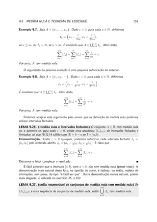 9.6. MEDIDA NULA E TEOREMA DE LEBESGUE. 155
Exemplo 9.7. Seja A = {x1, . . . , xm}. Dado ε > 0, para cada n ∈ N, deﬁnimos
In = xn −
ε
2m
, xn +
ε
2m
,
se n ≤ m, ou In = ∅, se n > m. ´E imediato que A ⊂ +∞
n=1 In. Al´em disto,
+∞
n=1
|In| =
m
n=1
|In| =
m
n=1
ε
m
= ε.
Portanto, A tem medida nula.
O argumento do pr´oximo exemplo ´e uma pequena soﬁstica¸c˜ao do anterior.
Exemplo 9.8. Seja A = {x1, x2, · · · }. Dado ε > 0, para cada n ∈ N, deﬁnimos
In = xn −
ε
2n+1
, xn +
ε
2n+1
.
´E imediato que A ⊂ +∞
n=1 In. Al´em disto,
+∞
n=1
|In| =
+∞
n=1
ε
2n
= ε.
Portanto, A tem medida nula.
Podemos adaptar este argumento para provar que na deﬁni¸c˜ao de medida nula podemos
utilizar intervalos fechados.
LEMA 9.26. (medida nula e intervalos fechados) O conjunto A ⊂ R tem medida nula
se, e somente se, para todo ε > 0, existe uma sequˆencia (In)n∈N de intervalos fechados e
limitados tal que (9.11) ´e v´alido com |I| = b − a se I = [a, b].
Demonstra¸c˜ao. Dado ε > 0 qualquer, podemos substituir cada intervalo fechado In =
[an, bn] pelo intervalo aberto Jn = (an − ε
2n+1 , bn + ε
2n+1 ). ´E claro que
+∞
n=1
|Jn| =
+∞
n=1
|In| + ε.
Deixamos o leitor completar o resultado.
´E f´acil perceber que o intervalo [a, b], com a < b, n˜ao tem medida nula (pense nisto). A
demonstra¸c˜ao mais natural deste fato, na opini˜ao do autor, ´e tediosa, ou ent˜ao, repleta de
aﬁrma¸c˜oes, sem prova, do tipo “´e f´acil ver que”. Outra demonstra¸c˜ao menos natural, por´em
mais elegante, ´e indicada no exerc´ıcio 25, p.162.
LEMA 9.27. (uni˜ao enumer´avel de conjuntos de medida nula tem medida nula) Se
(An)n∈N ´e uma sequˆencia de conjuntos de medida nula, ent˜ao
+∞
n=1
An tem medida nula.
 