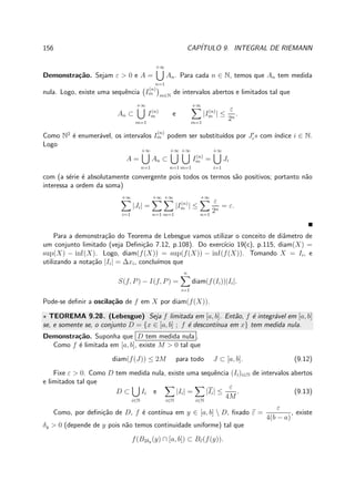 156 CAP´ITULO 9. INTEGRAL DE RIEMANN
Demonstra¸c˜ao. Sejam ε > 0 e A =
+∞
n=1
An. Para cada n ∈ N, temos que An tem medida
nula. Logo, existe uma sequˆencia I
(n)
m m∈N
de intervalos abertos e limitados tal que
An ⊂
+∞
m=1
I(n)
m e
+∞
m=1
|I(n)
m | ≤
ε
2n
.
Como N2
´e enumer´avel, os intervalos I
(n)
m podem ser substitu´ıdos por J′
is com ´ındice i ∈ N.
Logo
A =
+∞
n=1
An ⊂
+∞
n=1
+∞
m=1
I(n)
m =
+∞
i=1
Ji
com (a s´erie ´e absolutamente convergente pois todos os termos s˜ao positivos; portanto n˜ao
interessa a ordem da soma)
+∞
i=1
|Ji| =
+∞
n=1
+∞
m=1
|I(n)
m | ≤
+∞
n=1
ε
2n
= ε.
Para a demonstra¸c˜ao do Teorema de Lebesgue vamos utilizar o conceito de diˆametro de
um conjunto limitado (veja Deﬁni¸c˜ao 7.12, p.108). Do exerc´ıcio 19(c), p.115, diam(X) =
sup(X) − inf(X). Logo, diam(f(X)) = sup(f(X)) − inf(f(X)). Tomando X = Ii, e
utilizando a nota¸c˜ao |Ii| = ∆xi, conclu´ımos que
S(f, P) − I(f, P) =
n
i=1
diam(f(Ii))|Ii|.
Pode-se deﬁnir a oscila¸c˜ao de f em X por diam(f(X)).
⋆ TEOREMA 9.28. (Lebesgue) Seja f limitada em [a, b]. Ent˜ao, f ´e integr´avel em [a, b]
se, e somente se, o conjunto D = {x ∈ [a, b] ; f ´e descont´ınua em x} tem medida nula.
Demonstra¸c˜ao. Suponha que D tem medida nula .
Como f ´e limitada em [a, b], existe M > 0 tal que
diam(f(J)) ≤ 2M para todo J ⊂ [a, b]. (9.12)
Fixe ε > 0. Como D tem medida nula, existe uma sequˆencia (Ii)i∈N de intervalos abertos
e limitados tal que
D ⊂
i∈N
Ii e
i∈N
|Ii| =
i∈N
|Ii| ≤
ε
4M
. (9.13)
Como, por deﬁni¸c˜ao de D, f ´e cont´ınua em y ∈ [a, b]  D, ﬁxado ε =
ε
4(b − a)
, existe
δy > 0 (depende de y pois n˜ao temos continuidade uniforme) tal que
f(B2δy (y) ∩ [a, b]) ⊂ Bε(f(y)).
 