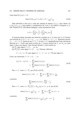 9.6. MEDIDA NULA E TEOREMA DE LEBESGUE. 157
Como diam(Bε(f(y))) = 2ε,
diam f(B2δy (y) ∩ [a, b]) ≤ 2ε =
ε
2(b − a)
. (9.14)
Pelas deﬁni¸c˜oes ´e claro que a uni˜ao das cole¸c˜oes de abertos {In}n∈N (que cobrem D)
e {Bδy (y)}y∈[a,b]D (que cobrem o complementar de D em [a, b]) cobrem o compacto [a, b].
Pelo Teorema 6.17, p.94 (Borel-Lebesgue), existe subcobertura ﬁnita:
[a, b] ⊂
q
k=1
Ink
∪
p
k=1
Bδyk
(yk) .
O extremos destes intervalos que estiverem contidos em [a, b] junto com {a, b} formam
uma parti¸c˜ao de [a, b] P = {a = x0, . . . , xn = b}. Deﬁna Ji = [xi−1, xi]. Queremos escrever
{1, . . . , n} = U ∪V (pode ser que U ∩V = ∅) com U e V apropriados para fazer estimativas
distintas em Ji. Como cada ponto extremo de Ji ´e ponto extremo de Ink
ou Bδyk
(yk) para
algum k (fa¸ca uma ﬁgura), cada intervalo fechado Ji est´a contido em:
(a) Ink
, para algum k ∈ {1, . . . , p}, ou,
(b) Bδyk
(yk), para algum k ∈ {1, . . . , q}. Portanto, deﬁnimos
U = {i; Ji ⊂ Ink
para algum k} e V = {i; Ji ⊂ Bk para algum k}.
Como, por constru¸c˜ao, U ∪ V = {1, . . . , n},
S(f, P) − I(f, P) =
n
i=1
diam(f(Ji))|Ji|
≤
i∈U
diam(f(Ji))|Ji| +
i∈V
diam(f(Ji))|Ji|.
(9.15)
Para i ∈ U, como Ji ⊂ Ink
, por (9.12) e (9.13),
diam(f(Ji)) ≤ 2M e
i∈U
|Ji| ≤
k∈N
|Ink
| ≤
ε
4M
,
e portanto,
i∈U
diam(f(Ji))|Ji| ≤
2Mε
4M
=
ε
2
. (9.16)
Para i ∈ V , como Ji ⊂ Bδyk
(yk) ⊂ B2δyk
(yk) e Ji ⊂ [a, b], por (9.14),
diam(f(Ji)) ≤
ε
2(b − a)
e
i∈V
|Ji| ≤
n
i=1
|Ji| ≤ b − a,
e portanto,
i∈V
diam(f(Ji))|Ji| ≤
ε
2(b − a)
(b − a) =
ε
2
. (9.17)
 