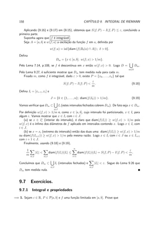 158 CAP´ITULO 9. INTEGRAL DE RIEMANN
Aplicando (9.16) e (9.17) em (9.15), obtemos que S(f, P) − I(f, P) ≤ ε, concluindo a
primeira parte.
Suponha agora que f ´e integr´avel .
Seja A = [a, b] e w(f; a) a oscila¸c˜ao da fun¸c˜ao f em a, deﬁnida por
w(f; a) = inf{diam (f(Bδ(a) ∩ A)) ; δ > 0}.
Deﬁna
Dm = {x ∈ [a, b]; w(f; x) > 1/m}.
Pelo Lema 7.14, p.108, se f ´e descont´ınua em x ent˜ao w(f; x) > 0. Logo D =
m∈N
Dm.
Pelo Lema 9.27, ´e suﬁciente mostrar que Dm tem medida nula para cada m.
Fixado m, como f ´e integr´avel, dado ε > 0, existe P = {x0, . . . , xn} tal que
S(f; P) − I(f; P) <
ε
m
. (9.18)
Deﬁna Ii = [xi−1, xi] e
J = {k ∈ {1, . . . , n}; diam(f(Ik)) > 1/m}. (9.19)
Vamos veriﬁcar que Dm ⊂
i∈J
Ii (estes intervalos fechados cobrem Dm). De fato seja x ∈ Dm.
Por deﬁni¸c˜ao w(f, x) > 1/m e, como x ∈ [a, b], cujo intervalo foi particionado, x ∈ Ii para
algum i. Vamos mostrar que x ∈ Ii com i ∈ J.
(a) se x ∈ I◦
i (interior do intervalo), ´e claro que diam(f(Ii)) ≥ w(f, x) > 1/m pois
w(f, x) ´e o ´ınﬁmo dos diˆametros de f aplicado em intervalos contendo x. Logo x ∈ Ii com
i ∈ J.
(b) se x = xi (extremo do intervalo) ent˜ao das duas uma: diam(f(Ii)) ≥ w(f, x) > 1/m
ou diam(f(Ii+1)) ≥ w(f, x) > 1/m pela mesma raz˜ao. Logo x ∈ Ii com i ∈ J ou x ∈ Ii+1
com i + 1 ∈ J.
Finalmente, usando (9.18) e (9.19),
1
m i∈J
|Ii| <
i∈J
diam(f(Ii))|Ii| ≤
n
i=1
diam(f(Ii))|Ii| = S(f, P) − I(f, P) <
ε
m
.
Conclu´ımos que Dm ⊂
i∈J
Ii (intervalos fechados) e
i∈J
|Ii| < ε. Segue do Lema 9.26 que
Dm tem medida nula.
9.7 Exerc´ıcios.
9.7.1 Integral e propriedades
=⇒ 1. Sejam c ∈ R, P ∈ P[a, b] e f uma fun¸c˜ao limitada em [a, b]. Prove que
 