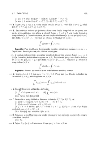 9.7. EXERC´ICIOS. 159
(a) se c ≥ 0, ent˜ao S(cf; P) = cS(f; P) e I(cf; P) = cI(f; P);
(b) se c ≤ 0, ent˜ao S(cf; P) = cI(f; P) e I(cf; P) = cS(f; P).
=⇒ 2. Sejam P, Q ∈ P[a, b] e f uma fun¸c˜ao limitada em [a, b]. Prove que se P ⊂ Q, ent˜ao
I(f; P) ≤ I(f; Q) ≤ S(f; Q) ≤ S(f; P).
=⇒ 3. Este exerc´ıcio mostra que podemos alterar uma fun¸c˜ao integr´avel em um ponto sem
perder a integrabilidade nem alterar a integral. Sejam c ∈ [a, b] e f uma fun¸c˜ao limitada e
integr´avel em [a, b]. Suponhamos que g ´e uma fun¸c˜ao deﬁnida em [a, b] e tal que f(x) = g(x)
para todo x ∈ [a, b]  {c}. Prove que g ´e limitada e integr´avel em [a, b] e
b
a
g(x)dx =
b
a
f(x)dx.
Sugest˜ao: Para simpliﬁcar a demonstra¸c˜ao, considere inicialmente os casos c = a e c = b.
Depois use a Proposi¸c˜ao 9.14 para concluir o caso geral.
→ 4. O objetivo deste exerc´ıcio ´e generalizar o resultado do exerc´ıcio anterior. Sejam c1, . . . , cn ∈
[a, b] e f uma fun¸c˜ao limitada e integr´avel em [a, b]. Suponhamos que g ´e uma fun¸c˜ao deﬁnida
em [a, b] e tal que f(x) = g(x) para todo x ∈ [a, b]  {c1, . . . , cn}. Prove que g ´e limitada e
integr´avel em [a, b] e
b
a
g(x)dx =
b
a
f(x)dx.
Sugest˜ao: Proceda por indu¸c˜ao e use o resultado do exerc´ıcio anterior.
=⇒ 5. Sejam a, b, c, d ∈ R tais que c ≤ a ≤ b ≤ d. Prove que I(a,b) (fun¸c˜ao indicadora ou
caracter´ıstica), e I[a,b] s˜ao integr´aveis em [c, d] e
d
c
I(a,b)(x)dx =
d
c
I[a,b](x)dx = b − a.
⋆ 6. (extra) Determine, utilizando a deﬁni¸c˜ao:
(a)
a
0
xn
dx para n = 1 e 2; (b)
a
0
sen(x) dx
Dica: Para o item (b) ver [C].
=⇒ 7. Determine a integrabilidade a Riemann, utilizando S(f, P) e I(f, P), de:
(a) f(x) = x/|x| para x = 0 e f(0) = 0; (b) f = IQ;
(c) f(x) = sen(1/x) para x = 0 e f(0) = 0;
(d) f : R → R deﬁnida por f(x) = 0 se x ∈ R − Q, f(p/q) = 1/q se p/q ´e fra¸c˜ao
irredut´ıvel com q > 0 e f(0) = 0.
Dica: Para (d), veja exerc´ıcio 17(f), p.115.
=⇒ 8. Prove que se modiﬁcarmos uma fun¸c˜ao integr´avel f num conjunto enumer´avel a integral
pode deixar de existir.
Dica: IQ.
=⇒ 9. Sejam f, g : [a, b] → R cont´ınuas. Prove que f ≡ 0 em [a, b] se:
 