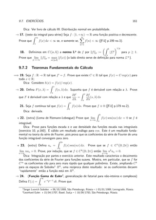 9.7. EXERC´ICIOS. 161
Dica: Ver livro de c´alculo III. Distribui¸c˜ao normal em probabilidade.
→ 17. (teste da integral para s´eries) Seja f : [1, +∞) → R uma fun¸c˜ao positiva e decrescente.
Prove que
∞
1
f(x) dx < ∞ se, e somente se,
∞
n=1
f(n) < ∞ ([Fi1] p.199 no.3).
18. Deﬁnimos em C([a, b]) a norma Lp
de f por f p :=
b
a
|f|p
1/p
para p ≥ 1.
Prove que lim
p→+∞
f p = max
x∈[a,b]
|f(x)| (o lado direito serve de deﬁni¸c˜ao para norma L∞
).
9.7.2 Teoremas Fundamentais do C´alculo
=⇒ 19. Seja f : R → R tal que f′
= f. Prove que existe C ∈ R tal que f(x) = C exp(x) para
todo x ∈ R;
Dica: Considere h(x) = f(x)/ exp(x).
→ 20. Deﬁna F(x, λ) =
x
a
f(s, λ) ds. Suponha que f ´e deriv´avel com rela¸c˜ao a λ. Prove
que F ´e deriv´avel com rela¸c˜ao a λ e que
∂F
∂λ
=
x
a
∂f
∂λ
(s, λ) ds
21. Seja f cont´ınua tal que f(x) =
x
0
f(s) ds. Prove que f ≡ 0 ([Fi1] p.179 no.2).
Dica: derivada.
⋆ 22. (extra) (Lema de Riemann-Lebesgue) Prove que lim
n→∞
b
a
f(x) sen(nx) dx = 0 se f ´e
integr´avel.
Dica: Prove para fun¸c˜oes escada e e use densidade das fun¸c˜oes escada nas integr´aveis
(exerc´ıcio 10, p.160). ´E v´alido um resultado an´alogo para cos. Este ´e um resultado funda-
mental na teoria da s´erie de Fourier, pois prova que os coeﬁcientes da s´erie de Fourier de uma
fun¸c˜ao integr´avel convergem para zero.
⋆ 23. (extra) Deﬁna an =
2π
0
f(x) sen(nx) dx. Prove que se f ∈ C1
([0, 2π]) ent˜ao
lim
n→∞
nan = 0. Prove, por indu¸c˜ao, que se f ∈ Ck
([0, 2π]) ent˜ao lim
n→∞
nk
an = 0.
Dica: Integra¸c˜ao por partes e exerc´ıcio anterior. Este resultado caracteriza o decaimento
dos coeﬁcientes da s´erie de Fourier para fun¸c˜oes suaves. Mostra, em particular, que se f for
C∞
os coeﬁcientes v˜ao para zero mais r´apido que qualquer polinˆomio. Existe, ampliando Ck
para os espa¸cos de Sobolev1
Hk
, uma rec´ıproca deste resultado: se os coeﬁcientes decaem
“rapidamente” ent˜ao a fun¸c˜ao est´a em Hk
.
→ 24. (Fun¸c˜ao Gama de Euler2
, generaliza¸c˜ao de fatorial para n˜ao-inteiros e complexos)
Deﬁna Γ(z) =
∞
0
e−t
tz−1
dt. Prove que:
1
Sergei Lvovich Sobolev: ⋆ 06/10/1908, S˜ao Petesburgo, R´ussia – † 03/01/1989, Leningrado, R´ussia.
2
Leonhard Euler: ⋆ 15/04/1707, Basel, Su´ı¸ca – † 18/09/1783, S˜ao Petesburgo, R´ussia.
 