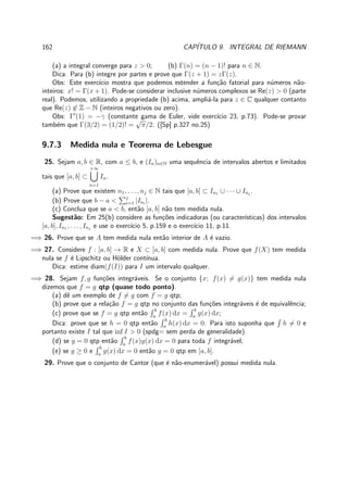 162 CAP´ITULO 9. INTEGRAL DE RIEMANN
(a) a integral converge para z > 0; (b) Γ(n) = (n − 1)! para n ∈ N.
Dica: Para (b) integre por partes e prove que Γ(z + 1) = zΓ(z).
Obs: Este exerc´ıcio mostra que podemos estender a fun¸c˜ao fatorial para n´umeros n˜ao-
inteiros: x! = Γ(x + 1). Pode-se considerar inclusive n´umeros complexos se Re(z) > 0 (parte
real). Podemos, utilizando a propriedade (b) acima, ampli´a-la para z ∈ C qualquer contanto
que Re(z) ∈ Z − N (inteiros negativos ou zero).
Obs: Γ′
(1) = −γ (constante gama de Euler, vide exerc´ıcio 23, p.73). Pode-se provar
tamb´em que Γ(3/2) = (1/2)! =
√
π/2. ([Sp] p.327 no.25)
9.7.3 Medida nula e Teorema de Lebesgue
25. Sejam a, b ∈ R, com a ≤ b, e (In)n∈N uma sequˆencia de intervalos abertos e limitados
tais que [a, b] ⊂
+∞
n=1
In.
(a) Prove que existem n1, . . . , nj ∈ N tais que [a, b] ⊂ In1 ∪ · · · ∪ Inj
.
(b) Prove que b − a < j
i=1 |Ini
|.
(c) Conclua que se a < b, ent˜ao [a, b] n˜ao tem medida nula.
Sugest˜ao: Em 25(b) considere as fun¸c˜oes indicadoras (ou caracter´ısticas) dos intervalos
[a, b], In1 , . . . , Inj
e use o exerc´ıcio 5, p.159 e o exerc´ıcio 11, p.11.
=⇒ 26. Prove que se A tem medida nula ent˜ao interior de A ´e vazio.
=⇒ 27. Considere f : [a, b] → R e X ⊂ [a, b] com medida nula. Prove que f(X) tem medida
nula se f ´e Lipschitz ou H¨older cont´ınua.
Dica: estime diam(f(I)) para I um intervalo qualquer.
=⇒ 28. Sejam f, g fun¸c˜oes integr´aveis. Se o conjunto {x; f(x) = g(x)} tem medida nula
dizemos que f = g qtp (quase todo ponto).
(a) dˆe um exemplo de f = g com f = g qtp;
(b) prove que a rela¸c˜ao f = g qtp no conjunto das fun¸c˜oes integr´aveis ´e de equivalˆencia;
(c) prove que se f = g qtp ent˜ao
b
a
f(x) dx =
b
a
g(x) dx;
Dica: prove que se h = 0 qtp ent˜ao
b
a
h(x) dx = 0. Para isto suponha que h = 0 e
portanto existe I tal que inf I > 0 (spdg= sem perda de generalidade).
(d) se g = 0 qtp ent˜ao
b
a
f(x)g(x) dx = 0 para toda f integr´avel;
(e) se g ≥ 0 e
b
a
g(x) dx = 0 ent˜ao g = 0 qtp em [a, b].
29. Prove que o conjunto de Cantor (que ´e n˜ao-enumer´avel) possui medida nula.
 