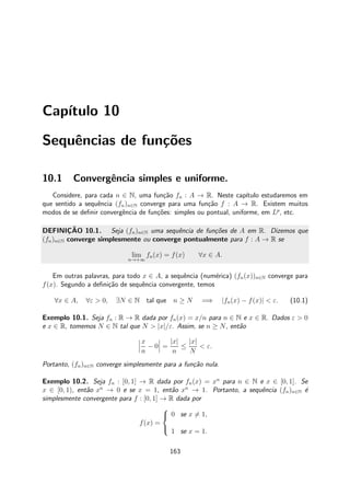 Cap´ıtulo 10
Sequˆencias de fun¸c˜oes
10.1 Convergˆencia simples e uniforme.
Considere, para cada n ∈ N, uma fun¸c˜ao fn : A → R. Neste cap´ıtulo estudaremos em
que sentido a sequˆencia (fn)n∈N converge para uma fun¸c˜ao f : A → R. Existem muitos
modos de se deﬁnir convergˆencia de fun¸c˜oes: simples ou pontual, uniforme, em Lp
, etc.
DEFINIC¸ ˜AO 10.1. Seja (fn)n∈N uma sequˆencia de fun¸c˜oes de A em R. Dizemos que
(fn)n∈N converge simplesmente ou converge pontualmente para f : A → R se
lim
n→+∞
fn(x) = f(x) ∀x ∈ A.
Em outras palavras, para todo x ∈ A, a sequˆencia (num´erica) (fn(x))n∈N converge para
f(x). Segundo a deﬁni¸c˜ao de sequˆencia convergente, temos
∀x ∈ A, ∀ε > 0, ∃N ∈ N tal que n ≥ N =⇒ |fn(x) − f(x)| < ε. (10.1)
Exemplo 10.1. Seja fn : R → R dada por fn(x) = x/n para n ∈ N e x ∈ R. Dados ε > 0
e x ∈ R, tomemos N ∈ N tal que N > |x|/ε. Assim, se n ≥ N, ent˜ao
x
n
− 0 =
|x|
n
≤
|x|
N
< ε.
Portanto, (fn)n∈N converge simplesmente para a fun¸c˜ao nula.
Exemplo 10.2. Seja fn : [0, 1] → R dada por fn(x) = xn
para n ∈ N e x ∈ [0, 1]. Se
x ∈ [0, 1), ent˜ao xn
→ 0 e se x = 1, ent˜ao xn
→ 1. Portanto, a sequˆencia (fn)n∈N ´e
simplesmente convergente para f : [0, 1] → R dada por
f(x) =



0 se x = 1,
1 se x = 1.
163
 