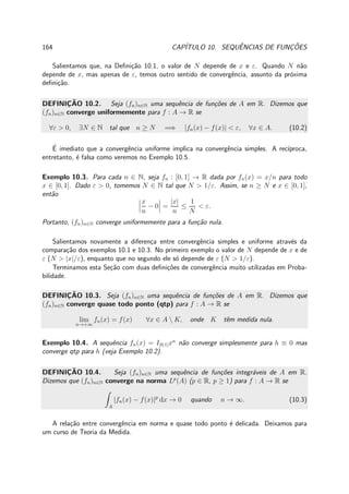 164 CAP´ITULO 10. SEQUˆENCIAS DE FUNC¸ ˜OES
Salientamos que, na Deﬁni¸c˜ao 10.1, o valor de N depende de x e ε. Quando N n˜ao
depende de x, mas apenas de ε, temos outro sentido de convergˆencia, assunto da pr´oxima
deﬁni¸c˜ao.
DEFINIC¸ ˜AO 10.2. Seja (fn)n∈N uma sequˆencia de fun¸c˜oes de A em R. Dizemos que
(fn)n∈N converge uniformemente para f : A → R se
∀ε > 0, ∃N ∈ N tal que n ≥ N =⇒ |fn(x) − f(x)| < ε, ∀x ∈ A. (10.2)
´E imediato que a convergˆencia uniforme implica na convergˆencia simples. A rec´ıproca,
entretanto, ´e falsa como veremos no Exemplo 10.5.
Exemplo 10.3. Para cada n ∈ N, seja fn : [0, 1] → R dada por fn(x) = x/n para todo
x ∈ [0, 1]. Dado ε > 0, tomemos N ∈ N tal que N > 1/ε. Assim, se n ≥ N e x ∈ [0, 1],
ent˜ao
x
n
− 0 =
|x|
n
≤
1
N
< ε.
Portanto, (fn)n∈N converge uniformemente para a fun¸c˜ao nula.
Salientamos novamente a diferen¸ca entre convergˆencia simples e uniforme atrav´es da
compara¸c˜ao dos exemplos 10.1 e 10.3. No primeiro exemplo o valor de N depende de x e de
ε (N > |x|/ε), enquanto que no segundo ele s´o depende de ε (N > 1/ε).
Terminamos esta Se¸c˜ao com duas deﬁni¸c˜oes de convergˆencia muito utilizadas em Proba-
bilidade.
DEFINIC¸ ˜AO 10.3. Seja (fn)n∈N uma sequˆencia de fun¸c˜oes de A em R. Dizemos que
(fn)n∈N converge quase todo ponto (qtp) para f : A → R se
lim
n→+∞
fn(x) = f(x) ∀x ∈ A  K, onde K tˆem medida nula.
Exemplo 10.4. A sequˆencia fn(x) = I[0,1]xn
n˜ao converge simplesmente para h ≡ 0 mas
converge qtp para h (veja Exemplo 10.2).
DEFINIC¸ ˜AO 10.4. Seja (fn)n∈N uma sequˆencia de fun¸c˜oes integr´aveis de A em R.
Dizemos que (fn)n∈N converge na norma Lp
(A) (p ∈ R, p ≥ 1) para f : A → R se
A
|fn(x) − f(x)|p
dx → 0 quando n → ∞. (10.3)
A rela¸c˜ao entre convergˆencia em norma e quase todo ponto ´e delicada. Deixamos para
um curso de Teoria da Medida.
 