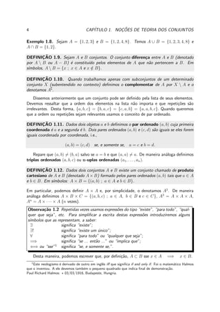 4 CAP´ITULO 1. NOC¸ ˜OES DE TEORIA DOS CONJUNTOS
Exemplo 1.8. Sejam A = {1, 2, 3} e B = {1, 2, 4, 8}. Temos A ∪ B = {1, 2, 3, 4, 8} e
A ∩ B = {1, 2}.
DEFINIC¸ ˜AO 1.9. Sejam A e B conjuntos. O conjunto diferen¸ca entre A e B (denotado
por A  B ou A − B) ´e constitu´ıdo pelos elementos de A que n˜ao pertencem a B. Em
s´ımbolos, A  B = {x ; x ∈ A e x /∈ B}.
DEFINIC¸ ˜AO 1.10. Quando trabalhamos apenas com subconjuntos de um determinado
conjunto X (subentendido no contexto) deﬁnimos o complementar de A por X  A e o
denotamos A∁
.
Dissemos anteriormente que um conjunto pode ser deﬁnido pela lista de seus elementos.
Devemos ressaltar que a ordem dos elementos na lista n˜ao importa e que repeti¸c˜oes s˜ao
irrelevantes. Desta forma, {a, b, c} = {b, a, c} = {c, a, b} = {a, a, b, c}. Quando queremos
que a ordem ou repeti¸c˜oes sejam relevantes usamos o conceito de par ordenado.
DEFINIC¸ ˜AO 1.11. Dados dois objetos a e b deﬁnimos o par ordenado (a, b) cuja primeira
coordenada ´e a e a segunda ´e b. Dois pares ordenados (a, b) e (c, d) s˜ao iguais se eles forem
iguais coordenada por coordenada, i.e.,
(a, b) = (c, d) se, e somente se, a = c e b = d.
Repare que (a, b) = (b, a) salvo se a = b e que (a, a) = a. De maneira an´aloga deﬁnimos
triplas ordenadas (a, b, c) ou n-uplas ordenadas (a1, . . . , an).
DEFINIC¸ ˜AO 1.12. Dados dois conjuntos A e B existe um conjunto chamado de produto
cartesiano de A e B (denotado A × B) formado pelos pares ordenados (a, b) tais que a ∈ A
e b ∈ B. Em s´ımbolos: A × B = {(a, b) ; a ∈ A e b ∈ B}.
Em particular, podemos deﬁnir A × A e, por simplicidade, o denotamos A2
. De maneira
an´aloga deﬁnimos A × B × C = {(a, b, c) ; a ∈ A, b ∈ B e c ∈ C}, A3
= A × A × A,
An
= A × · · · × A (n vezes).
Observa¸c˜ao 1.2 Repetidas vezes usamos express˜oes do tipo “existe”, “para todo”, “qual-
quer que seja”, etc. Para simpliﬁcar a escrita destas express˜oes introduziremos alguns
s´ımbolos que as representam, a saber:
∃ signiﬁca “existe”;
∃! signiﬁca “existe um ´unico”;
∀ signiﬁca “para todo” ou “qualquer que seja”;
=⇒ signiﬁca “se ... ent˜ao ...” ou “implica que”;
⇐⇒ ou “sse”1
signiﬁca “se, e somente se,”.
Desta maneira, podemos escrever que, por deﬁni¸c˜ao, A ⊂ B sse x ∈ A =⇒ x ∈ B.
1
Este neologismo ´e derivado de outro em inglˆes iﬀ que signiﬁca if and only if. Foi o matem´atico Halmos
que o inventou. A ele devemos tamb´em o pequeno quadrado que indica ﬁnal de demonstra¸c˜ao.
Paul Richard Halmos: ⋆ 03/03/1916, Budapeste, Hungria.
 