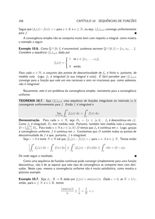 166 CAP´ITULO 10. SEQUˆENCIAS DE FUNC¸ ˜OES
Segue que |fn(x)−f(x)| < ε para x ∈ K e n ≥ N, ou seja, (fn)n∈N converge uniformemente
para f.
A convergˆencia simples n˜ao se comporta muito bem com respeito a integral, como mostra
o exemplo a seguir.
Exemplo 10.6. Como Q ∩ [0, 1] ´e enumer´avel, podemos escrever Q ∩ [0, 1] = {x1, x2, . . . }.
Considere a sequˆencia (fn)n∈N dada por
fn(x) =



1 se x ∈ {x1, . . . , xn},
0 sen˜ao.
Para cada n ∈ N, o conjunto dos pontos de descontinuidade de fn ´e ﬁnito e, portanto, de
medida nula. Logo, fn ´e integr´avel (e sua integral ´e nula). ´E f´acil perceber que (fn)n∈N
converge para a fun¸c˜ao que vale um nos racionais e zero no irracionais que, como sabemos,
n˜ao ´e integr´avel.
Novamente, este ´e um problema da convergˆencia simples, inexistente para a convergˆencia
uniforme.
TEOREMA 10.7. Seja (fn)n∈N uma sequˆencia de fun¸c˜oes integr´aveis no intervalo [a, b]
convergente uniformemente para f. Ent˜ao f ´e integr´avel e
lim
n→+∞
b
a
fn(x) dx =
b
a
f(x) dx.
Demonstra¸c˜ao. Para cada n ∈ N, seja Dn = {x ∈ [a, b] ; fn ´e descont´ınua em x}.
Como fn ´e integr´avel, Dn tem medida nula. Portanto, tamb´em tem medida nula o conjunto
D = +∞
n=1 Dn. Para todo n ∈ N e x ∈ [a, b]D temos que fn ´e cont´ınua em x. Logo, gra¸cas
`a convergˆencia uniforme, f ´e cont´ınua em x. Conclu´ımos que D cont´em todos os pontos de
descontinuidade de f e que, portanto, f ´e integr´avel.
Seja ε > 0 e tome N ∈ N tal que |fn(x) − f(x)| < ε para x ∈ A e n ≥ N. Temos ent˜ao
b
a
fn(x) dx −
b
a
f(x) dx ≤
b
a
|fn(x) − f(x)|dx ≤
b
a
εdx = (b − a)ε.
De onde segue o resultado.
Como uma sequˆencia de fun¸c˜oes cont´ınuas pode convergir simplesmente para uma fun¸c˜ao
descont´ınua, n˜ao ´e de se esperar que este tipo de convergˆencia se comporte bem com deri-
vadas. Neste caso, mesmo a convergˆencia uniforme n˜ao ´e muito satisfat´oria, como mostra o
pr´oximo exemplo.
Exemplo 10.7. Seja fn : R → R dada por fn(x) = sen(nx)/n. Dado ε > 0, se N > 1/ε,
ent˜ao, para n ≥ N e x ∈ R, temos
| sen(nx)|
n
≤
1
n
<
1
N
< ε.
 
