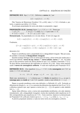 168 CAP´ITULO 10. SEQUˆENCIAS DE FUNC¸ ˜OES
DEFINIC¸ ˜AO 10.9. Seja f ∈ C(K). Deﬁnimos a norma de f por
f = sup{|f(x)| ; x ∈ K}.
Pelo Teorema de Weierstrass (Corol´ario 7.21, p.110), toda f ∈ C(K) ´e limitada e, por-
tanto, o supremo que deﬁne f ´e ﬁnito.
As principais propriedades da norma s˜ao dadas na proposi¸c˜ao a seguir.
PROPOSIC¸ ˜AO 10.10. (norma) Sejam f, g ∈ C(K) e c ∈ R. Temos que
i. f ≥ 0; ii. se f = 0, ent˜ao f(x) = 0 para todo x ∈ K;
iii. cf = |c| f ; iv. f + g ≤ f + g .
Demonstra¸c˜ao. As propriedades (i) e (ii) s˜ao ´obvias. O item (iii) segue de
cf = sup{|c||f(x)| ; x ∈ K} = |c| sup{|f(x) |; x ∈ K} = |c| f .
Finalmente,
f + g = sup{|f(x) + g(x)| ; x ∈ K} ≤ sup{|f(x)| + |g(x)| ; x ∈ K}
≤ sup{|f(x)|; x ∈ K} + sup{|g(x)|; x ∈ K} = f + g
demonstra (iv).
Repare na semelhan¸ca entre a propriedade (iv) e a desigualdade triangular. N˜ao por acaso,
ela tamb´em ´e chamada de Desigualdade triangular.
Quando se deseja distinguir entre os v´arios tipos de norma, v´arios nomes s˜ao usados para a
norma aqui deﬁnida: norma do sup, norma C0
, norma inﬁnito, norma L∞
, etc. As raz˜oes
para os dois primeiros nomes s˜ao ´obvias (lembre-se que C(K) tamb´em ´e denotado C0
(K)).
As duas ´ultimas nomenclaturas s˜ao explicadas no exerc´ıcio 18, p.161. Outro nome bastante
usado ´e norma da convergˆencia uniforme. A raz˜ao ser´a explicada pela Proposi¸c˜ao 10.12.
DEFINIC¸ ˜AO 10.11. Uma sequˆencia (fn)n∈N ⊂ C(K) ´e dita convergente em C(K) se
existe f ∈ C(K) de modo que
∀ε > 0, ∃N ∈ N tal que n ≥ N =⇒ fn − f < ε.
Neste caso, escrevemos fn → f e dizemos que f ´e o limite da sequˆencia (fn)n∈N ou que fn
converge para (ou tende a) f em C(K) quando n tende a mais inﬁnito (n → +∞).
Repare na grande semelhan¸ca entre esta deﬁni¸c˜ao e a Deﬁni¸c˜ao 4.3, p.55. Excluindo as
diferen¸cas de nota¸c˜ao (xn ou fn) e a natureza dos elementos das sequˆencias (em R ou C(K)),
a diferen¸ca not´avel ´e que, aqui, aparece a norma (em fn − f ) e l´a aparece o valor absoluto
(em |xn − x|).
Apesar desta diferen¸ca, como a norma tem propriedades semelhantes a do valor absoluto
(notadamente, vale a desigualdade triangular), muitos dos resultados sobre sequˆencias em R
tˆem correspondentes para sequˆencias em C(K). Como exerc´ıcio, baseie-se na demonstra¸c˜ao
da Proposi¸c˜ao 4.14, p.60 para mostrar que se fn → f e gn → g, ent˜ao fn + gn → f + g.
A pr´oxima proposi¸c˜ao esclarece a raz˜ao do nome norma da convergˆencia uniforme.
 