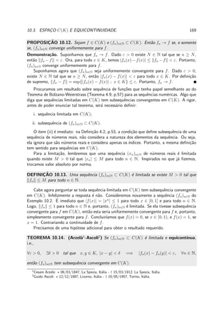10.3. ESPAC¸O C(K) E EQUICONTINUIDADE. 169
PROPOSIC¸ ˜AO 10.12. Sejam f ∈ C(K) e (fn)n∈N ⊂ C(K). Ent˜ao fn → f se, e somente
se, (fn)n∈N converge uniformemente para f.
Demonstra¸c˜ao. Suponhamos que fn → f. Dado ε > 0 existe N ∈ N tal que se n ≥ N,
ent˜ao fn −f < ε. Ora, para todo x ∈ K, temos |fn(x)−f(x)| ≤ fn −f < ε. Portanto,
(fn)n∈N converge uniformemente para f.
Suponhamos agora que (fn)n∈N seja uniformemente convergente para f. Dado ε > 0,
existe N ∈ N tal que se n ≥ N, ent˜ao |fn(x) − f(x)| < ε para todo x ∈ K. Por deﬁni¸c˜ao
de supremo, fn − f = sup{|fn(x) − f(x)| ; x ∈ K} ≤ ε. Portanto, fn → f.
Procuramos um resultado sobre sequˆencia de fun¸c˜oes que tenha papel semelhante ao do
Teorema de Bolzano-Weierstrass (Teorema 4.9, p.57) para as sequˆencias num´ericas. Algo que
diga que sequˆencias limitadas em C(K) tem subsequˆencias convergentes em C(K). A rigor,
antes de poder enunciar tal teorema, ser´a necess´ario deﬁnir:
i. sequˆencia limitada em C(K);
ii. subsequˆencia de (fn)n∈N ⊂ C(K).
O item (ii) ´e imediato: na Deﬁni¸c˜ao 4.2, p.53, a condi¸c˜ao que deﬁne subsequˆencia de uma
sequˆencia de n´umeros reais, n˜ao considera a natureza dos elementos da sequˆencia. Ou seja,
ela ignora que s˜ao n´umeros reais e considera apenas os ´ındices. Portanto, a mesma deﬁni¸c˜ao
tem sentido para sequˆencias em C(K).
Para a limita¸c˜ao, lembremos que uma sequˆencia (xn)n∈N de n´umeros reais ´e limitada
quando existe M > 0 tal que |xn| ≤ M para todo n ∈ N. Inspirados no que j´a ﬁzemos,
trocamos valor absoluto por norma.
DEFINIC¸ ˜AO 10.13. Uma sequˆencia (fn)n∈N ⊂ C(K) ´e limitada se existe M > 0 tal que
fn ≤ M para todo n ∈ N.
Cabe agora perguntar se toda sequˆencia limitada em C(K) tem subsequˆencia convergente
em C(K). Infelizmente a resposta ´e n˜ao. Consideremos novamente a sequˆencia (fn)n∈N do
Exemplo 10.2. ´E imediato que |f(x)| = |xn
| ≤ 1 para todo x ∈ [0, 1] e para todo n ∈ N.
Logo, fn ≤ 1 para todo n ∈ N e, portanto, (fn)n∈N ´e limitada. Se ela tivesse subsequˆencia
convergente para f em C(K), ent˜ao esta seria uniformemente convergente para f e, portanto,
simplesmente convergente para f. Concluir´ıamos que f(x) = 0, se x ∈ [0, 1), e f(x) = 1, se
x = 1. Contrariando a continuidade de f.
Precisamos de uma hip´otese adicional para obter o resultado requerido.
TEOREMA 10.14. (Arzel`a1
-Ascoli2
) Se (fn)n∈N ⊂ C(K) ´e limitada e equicont´ınua,
i.e.,
∀ε > 0, ∃δ > 0 tal que x, y ∈ K, |x − y| < δ =⇒ |fn(x) − fn(y)| < ε, ∀n ∈ N,
ent˜ao (fn)n∈N tem subsequˆencia convergente em C(K).
1
Cesare Arzel`a: ⋆ 06/03/1847, La Spezia, It´alia - † 15/03/1912, La Spezia, It´alia.
2
Guido Ascoli: ⋆ 12/12/1887, Livorno, It´alia - † 10/05/1957, Torino, It´alia.
 