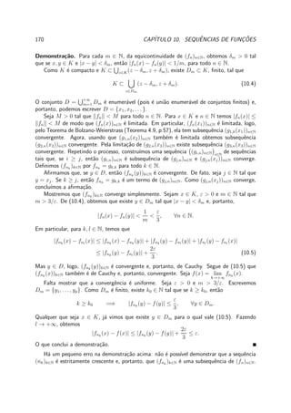 170 CAP´ITULO 10. SEQUˆENCIAS DE FUNC¸ ˜OES
Demonstra¸c˜ao. Para cada m ∈ N, da equicontinuidade de (fn)n∈N, obtemos δm > 0 tal
que se x, y ∈ K e |x − y| < δm, ent˜ao |fn(x) − fn(y)| < 1/m, para todo n ∈ N.
Como K ´e compacto e K ⊂ z∈K(z − δm, z + δm), existe Dm ⊂ K, ﬁnito, tal que
K ⊂
z∈Dm
(z − δm, z + δm). (10.4)
O conjunto D = +∞
m=1 Dm ´e enumer´avel (pois ´e uni˜ao enumer´avel de conjuntos ﬁnitos) e,
portanto, podemos escrever D = {x1, x2, . . . }.
Seja M > 0 tal que fn < M para todo n ∈ N. Para x ∈ K e n ∈ N temos |fn(x)| ≤
fn < M de modo que (fn(x))n∈N ´e limitada. Em particular, (fn(x1))n∈N ´e limitada, logo,
pelo Teorema de Bolzano-Weierstrass (Teorema 4.9, p.57), ela tem subsequˆencia (g1,k(x1))n∈N
convergente. Agora, usando que (g1,n(x2))n∈N tamb´em ´e limitada obtemos subsequˆencia
(g2,n(x2))n∈N convergente. Pela limita¸c˜ao de (g2,n(x3))n∈N existe subsequˆencia (g3,n(x3))n∈N
convergente. Repetindo o processo, constru´ımos uma sequˆencia (gi,n)n∈N i∈N
de sequˆencias
tais que, se i ≥ j, ent˜ao (gi,n)n∈N ´e subsequˆencia de (gj,n)n∈N e (gj,n(xj))n∈N converge.
Deﬁnimos (fnk
)k∈N por fnk
= gk,k para todo k ∈ N.
Aﬁrmamos que, se y ∈ D, ent˜ao (fnk
(y))k∈N ´e convergente. De fato, seja j ∈ N tal que
y = xj. Se k ≥ j, ent˜ao fnk
= gk,k ´e um termo de (gj,n)n∈N. Como (gj,n(xj))n∈N converge,
conclu´ımos a aﬁrma¸c˜ao.
Mostremos que (fnk
)k∈N converge simplesmente. Sejam x ∈ K, ε > 0 e m ∈ N tal que
m > 3/ε. De (10.4), obtemos que existe y ∈ Dm tal que |x − y| < δm e, portanto,
|fn(x) − fn(y)| <
1
m
<
ε
3
, ∀n ∈ N.
Em particular, para k, l ∈ N, temos que
|fnk
(x) − fnl
(x)| ≤ |fnk
(x) − fnk
(y)| + |fnk
(y) − fnl
(y)| + |fnl
(y) − fnl
(x)|
≤ |fnk
(y) − fnl
(y)| +
2ε
3
. (10.5)
Mas y ∈ D, logo, (fnk
(y))k∈N ´e convergente e, portanto, de Cauchy. Segue de (10.5) que
(fnk
(x))k∈N tamb´em ´e de Cauchy e, portanto, convergente. Seja f(x) = lim
k→+∞
fnk
(x).
Falta mostrar que a convergˆencia ´e uniforme. Seja ε > 0 e m > 3/ε. Escrevemos
Dm = {y1, . . . , yp}. Como Dm ´e ﬁnito, existe k0 ∈ N tal que se k ≥ k0, ent˜ao
k ≥ k0 =⇒ |fnk
(y) − f(y)| ≤
ε
3
, ∀y ∈ Dm.
Qualquer que seja x ∈ K, j´a vimos que existe y ∈ Dm para o qual vale (10.5). Fazendo
l → +∞, obtemos
|fnk
(x) − f(x)| ≤ |fnk
(y) − f(y)| +
2ε
3
≤ ε.
O que conclui a demonstra¸c˜ao.
H´a um pequeno erro na demonstra¸c˜ao acima: n˜ao ´e poss´ıvel demonstrar que a sequˆencia
(nk)k∈N ´e estritamente crescente e, portanto, que (fnk
)k∈N ´e uma subsequˆencia de (fn)n∈N.
 