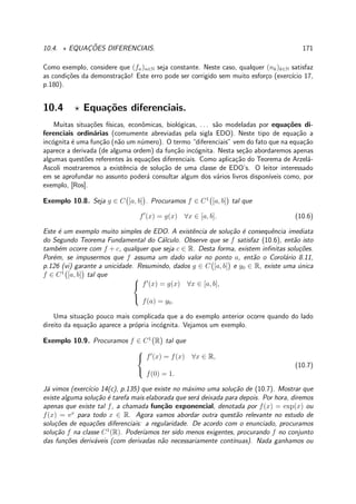 10.4. ⋆ EQUAC¸ ˜OES DIFERENCIAIS. 171
Como exemplo, considere que (fn)n∈N seja constante. Neste caso, qualquer (nk)k∈N satisfaz
as condi¸c˜oes da demonstra¸c˜ao! Este erro pode ser corrigido sem muito esfor¸co (exerc´ıcio 17,
p.180).
10.4 ⋆ Equa¸c˜oes diferenciais.
Muitas situa¸c˜oes f´ısicas, econˆomicas, biol´ogicas, . . . s˜ao modeladas por equa¸c˜oes di-
ferenciais ordin´arias (comumente abreviadas pela sigla EDO). Neste tipo de equa¸c˜ao a
inc´ognita ´e uma fun¸c˜ao (n˜ao um n´umero). O termo “diferenciais” vem do fato que na equa¸c˜ao
aparece a derivada (de alguma ordem) da fun¸c˜ao inc´ognita. Nesta se¸c˜ao abordaremos apenas
algumas quest˜oes referentes `as equa¸c˜oes diferenciais. Como aplica¸c˜ao do Teorema de Arzel´a-
Ascoli mostraremos a existˆencia de solu¸c˜ao de uma classe de EDO’s. O leitor interessado
em se aprofundar no assunto poder´a consultar algum dos v´arios livros dispon´ıveis como, por
exemplo, [Ros].
Exemplo 10.8. Seja g ∈ C [a, b] . Procuramos f ∈ C1
[a, b] tal que
f′
(x) = g(x) ∀x ∈ [a, b]. (10.6)
Este ´e um exemplo muito simples de EDO. A existˆencia de solu¸c˜ao ´e consequˆencia imediata
do Segundo Teorema Fundamental do C´alculo. Observe que se f satisfaz (10.6), ent˜ao isto
tamb´em ocorre com f + c, qualquer que seja c ∈ R. Desta forma, existem inﬁnitas solu¸c˜oes.
Por´em, se impusermos que f assuma um dado valor no ponto a, ent˜ao o Corol´ario 8.11,
p.126 (vi) garante a unicidade. Resumindo, dados g ∈ C [a, b] e y0 ∈ R, existe uma ´unica
f ∈ C1
[a, b] tal que 


f′
(x) = g(x) ∀x ∈ [a, b],
f(a) = y0.
Uma situa¸c˜ao pouco mais complicada que a do exemplo anterior ocorre quando do lado
direito da equa¸c˜ao aparece a pr´opria inc´ognita. Vejamos um exemplo.
Exemplo 10.9. Procuramos f ∈ C1
R tal que



f′
(x) = f(x) ∀x ∈ R,
f(0) = 1.
(10.7)
J´a vimos (exerc´ıcio 14(c), p.135) que existe no m´aximo uma solu¸c˜ao de (10.7). Mostrar que
existe alguma solu¸c˜ao ´e tarefa mais elaborada que ser´a deixada para depois. Por hora, diremos
apenas que existe tal f, a chamada fun¸c˜ao exponencial, denotada por f(x) = exp(x) ou
f(x) = ex
para todo x ∈ R. Agora vamos abordar outra quest˜ao relevante no estudo de
solu¸c˜oes de equa¸c˜oes diferenciais: a regularidade. De acordo com o enunciado, procuramos
solu¸c˜ao f na classe C1
(R). Poder´ıamos ter sido menos exigentes, procurando f no conjunto
das fun¸c˜oes deriv´aveis (com derivadas n˜ao necessariamente cont´ınuas). Nada ganhamos ou
 