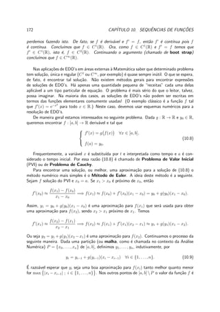 172 CAP´ITULO 10. SEQUˆENCIAS DE FUNC¸ ˜OES
perdemos fazendo isto. De fato, se f ´e deriv´avel e f′
= f, ent˜ao f′
´e cont´ınua pois f
´e cont´ınua. Conclu´ımos que f ∈ C1
(R). Ora, como f ∈ C1
(R) e f′
= f temos que
f′
∈ C1
(R), isto ´e, f ∈ C2
(R). Continuando o argumento (chamado de boot strap)
conclu´ımos que f ∈ C∞
(R).
Nas aplica¸c˜oes de EDO’s em ´areas externas `a Matem´atica saber que determinado problema
tem solu¸c˜ao, ´unica e regular (C1
ou C∞
, por exemplo) ´e quase sempre in´util. O que se espera,
de fato, ´e encontrar tal solu¸c˜ao. N˜ao existem m´etodos gerais para encontrar express˜oes
de solu¸c˜oes de EDO’s. H´a apenas uma quantidade pequena de “receitas” cada uma delas
aplic´avel a um tipo particular de equa¸c˜ao. O problema ´e mais s´erio do que o leitor, talvez,
possa imaginar. Na maioria dos casos, as solu¸c˜oes de EDO’s n˜ao podem ser escritas em
termos das fun¸c˜oes elementares comumente usadas! (O exemplo cl´assico ´e a fun¸c˜ao f tal
que f′
(x) = e−x2
para todo x ∈ R.) Neste caso, devemos usar esquemas num´ericos para a
resolu¸c˜ao de EDO’s.
De maneira geral estamos interessados no seguinte problema. Dada g : R → R e y0 ∈ R,
queremos encontrar f : [a, b] → R deriv´avel e tal que



f′
(x) = g f(x) ∀x ∈ [a, b],
f(a) = y0.
(10.8)
Frequentemente, a vari´avel x ´e substitu´ıda por t e interpretada como tempo e a ´e con-
siderado o tempo inicial. Por essa raz˜ao (10.8) ´e chamado de Problema de Valor Inicial
(PVI) ou de Problema de Cauchy.
Para encontrar uma solu¸c˜ao, ou melhor, uma aproxima¸c˜ao para a solu¸c˜ao de (10.8) o
m´etodo num´erico mais simples ´e o M´etodo de Euler. A ideia deste m´etodo ´e a seguinte.
Sejam f solu¸c˜ao do PVI e x0 = a. Se x1 > x0 ´e pr´oximo de x0, ent˜ao
f′
(x0) ≈
f(x1) − f(x0)
x1 − x0
=⇒ f(x1) ≈ f(x0) + f′
(x0)(x1 − x0) = y0 + g(y0)(x1 − x0).
Assim, y1 = y0 + g(y0)(x1 − x0) ´e uma aproxima¸c˜ao para f(x1) que ser´a usada para obter
uma aproxima¸c˜ao para f(x2), sendo x2 > x1 pr´oximo de x1. Temos
f′
(x1) ≈
f(x2) − f(x1)
x2 − x1
=⇒ f(x2) ≈ f(x1) + f′
(x1)(x2 − x1) ≈ y1 + g(y1)(x1 − x2).
Ou seja y2 = y1 +g(y1)(x2 −x1) ´e uma aproxima¸c˜ao para f(x2). Continuamos o processo da
seguinte maneira. Dada uma parti¸c˜ao (ou malha, como ´e chamada no contexto da An´alise
Num´erica) P = {x0, . . . , xn} de [a, b], deﬁnimos y1, . . . , yn, indutivamente, por
yi = yi−1 + g(yi−1)(xi − xi−1) ∀i ∈ {1, . . . , n}. (10.9)
´E razo´avel esperar que yi seja uma boa aproxima¸c˜ao para f(xi) tanto melhor quanto menor
for max |xi − xi−1| ; i ∈ {1, . . . , n} . Nos outros pontos de [a, b]  P o valor da fun¸c˜ao f ´e
 