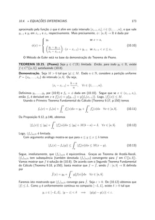 10.4. ⋆ EQUAC¸ ˜OES DIFERENCIAIS. 173
aproximado pela fun¸c˜ao φ que ´e aﬁm em cada intervalo [xi−1, xi], i ∈ {1, . . . , n}, e que vale
yi−1 e yi em xi−1 e xi, respectivamente. Mais precisamente, φ : [a, b] → R ´e dada por
φ(x) =



y0 se x = a,
yi − yi−1
xi − xi−1
· (x − xi−1) + yi−1 se xi−1 < x ≤ xi.
(10.10)
O M´etodo de Euler est´a na base da demonstra¸c˜ao do Teorema de Peano.
TEOREMA 10.15. (Peano) Seja g ∈ C(R) limitada. Ent˜ao, para todo y0 ∈ R, existe
f ∈ C1
[a, b] satisfazendo (10.8).
Demonstra¸c˜ao. Seja M > 0 tal que |g| ≤ M. Dado n ∈ N, considere a parti¸c˜ao uniforme
P = {x0, . . . , xn} do intervalo [a, b]. Ou seja,
|xi − xi−1| =
b − a
n
, ∀i ∈ {1, . . . , n}.
Deﬁnimos y1, . . . , yn por (10.9) e fn = φ dada em (10.10). Segue que se x ∈ (xi−1, xi),
ent˜ao fn ´e deriv´avel em x e f′
n(x) = g yi−1 = g fn(xi−1) . Logo, |f′
n(x)| ≤ M.
Usando o Primeiro Teorema Fundamental do C´alculo (Teorema 9.17, p.150) temos
fn(x) = fn(a) +
x
a
f′
n(s)ds = y0 +
x
a
f′
n(s)ds ∀x ∈ [a, b]. (10.11)
Da Proposi¸c˜ao 9.12, p.146, obtemos
|fn(x)| ≤ |y0| +
x
a
|f′
n(s)|ds ≤ |y0| + M(b − a) = L ∀x ∈ [a, b]. (10.12)
Logo, (fn)n∈N ´e limitada.
Com argumento an´alogo mostra-se que para a ≤ y ≤ x ≤ b temos
|fn(x) − fn(y)| ≤
x
y
|f′
n(s)|ds ≤ M(x − y). (10.13)
Segue, imediatamente, que (fn)n∈N ´e equicont´ınua. Gra¸cas ao Teorema de Arzel`a-Ascoli,
(fn)n∈N tem subsequˆencia (tamb´em denotada (fn)n∈N) convergente para f em C [a, b] .
Vamos mostrar que f ´e solu¸c˜ao de (10.8). De acordo com o Segundo Teorema Fundamental
do C´alculo (Teorema 9.18, p.150), basta mostrar que f = ˜f, sendo ˜f : [a, b] → R deﬁnida
por
˜f(x) = y0 +
x
a
g f(s) ds ∀x ∈ [a, b].
Faremos isto mostrando que (fn)n∈N converge para ˜f. Seja ε > 0. De (10.12) obtemos que
|f| ≤ L. Como g ´e uniformemente cont´ınua no compacto [−L, L], existe δ > 0 tal que
y, z ∈ [−L, L], |y − z| < δ =⇒ |g(y) − g(z)| < ε.
 