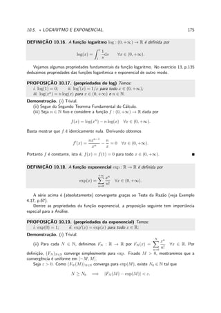 10.5. ⋆ LOGARITMO E EXPONENCIAL. 175
DEFINIC¸ ˜AO 10.16. A fun¸c˜ao logaritmo log : (0, +∞) → R ´e deﬁnida por
log(x) =
x
1
1
s
ds ∀x ∈ (0, +∞).
Vejamos algumas propriedades fundamentais da fun¸c˜ao logaritmo. No exerc´ıcio 13, p.135
deduzimos propriedades das fun¸c˜oes logar´ıtmica e exponencial de outro modo.
PROPOSIC¸ ˜AO 10.17. (propriedades do log) Temos:
i. log(1) = 0; ii. log′
(x) = 1/x para todo x ∈ (0, +∞);
iii. log(xn
) = n log(x) para x ∈ (0, +∞) e n ∈ N.
Demonstra¸c˜ao. (i) Trivial.
(ii) Segue do Segundo Teorema Fundamental do C´alculo.
(iii) Seja n ∈ N ﬁxo e considere a fun¸c˜ao f : (0, +∞) → R dada por
f(x) = log(xn
) − n log(x) ∀x ∈ (0, +∞).
Basta mostrar que f ´e identicamente nula. Derivando obtemos
f′
(x) =
nxn−1
xn
−
n
x
= 0 ∀x ∈ (0, +∞).
Portanto f ´e constante, isto ´e, f(x) = f(1) = 0 para todo x ∈ (0, +∞).
DEFINIC¸ ˜AO 10.18. A fun¸c˜ao exponencial exp : R → R ´e deﬁnida por
exp(x) =
+∞
n=0
xn
n!
∀x ∈ (0, +∞).
A s´erie acima ´e (absolutamente) convergente gra¸cas ao Teste da Raz˜ao (veja Exemplo
4.17, p.67).
Dentre as propriedades da fun¸c˜ao exponencial, a proposi¸c˜ao seguinte tem importˆancia
especial para a An´alise.
PROPOSIC¸ ˜AO 10.19. (propriedades da exponencial) Temos:
i. exp(0) = 1; ii. exp′
(x) = exp(x) para todo x ∈ R;
Demonstra¸c˜ao. (i) Trivial.
(ii) Para cada N ∈ N, deﬁnimos FN : R → R por FN (x) =
N
n=0
xn
n!
∀x ∈ R. Por
deﬁni¸c˜ao, (FN )N∈N converge simplesmente para exp. Fixado M > 0, mostraremos que a
convergˆencia ´e uniforme em [−M, M].
Seja ε > 0. Como (FN (M))N∈N converge para exp(M), existe N0 ∈ N tal que
N ≥ N0 =⇒ |FN (M) − exp(M)| < ε.
 