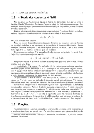 1.2. ⋆ TEORIA DOS CONJUNTOS ´E F´ACIL? 5
1.2 ⋆ Teoria dos conjuntos ´e f´acil?
N˜ao entramos nos fundamentos l´ogicos da Teoria dos Conjuntos e tudo parece trivial e
familiar. Mas (in)felizmente a Teoria dos Conjuntos n˜ao ´e t˜ao f´acil como possa parecer. Por
exemplo, nossa exposi¸c˜ao apresenta uma inconsistˆencia l´ogica, ou paradoxo, conhecido como
Paradoxo de Russel1
.
Logo na primeira se¸c˜ao dissemos que dada uma propriedade P podemos deﬁnir, ou melhor,
existe o conjunto A dos elementos que possuem a propriedade P e escrevemos
A = x ; P(x) .
Ora, n˜ao h´a nada mais razo´avel.
Nada nos impede de considerar conjuntos cujos elementos s˜ao conjuntos (como j´a ﬁzemos
ao introduzir cole¸c˜oes) e de questionar se um conjunto ´e elemento dele mesmo. Como
exemplo, considere o conjunto C de todos objetos que n˜ao s˜ao bolas. Ora, C n˜ao ´e uma
bola, logo, C ∈ C. Vejamos como isto gera um paradoxo.
Diremos que um conjunto X ´e normal se ele n˜ao pertence a si pr´oprio, i.e., se X /∈ X.
Seja N o conjunto dos conjuntos normais:
N = {X ; X ´e normal} = {X ; X /∈ X}.
Perguntamo-nos se N ´e normal. Existem duas respostas poss´ıveis: sim ou n˜ao. Vamos
analisar cada uma delas.
1a
possibilidade: N ´e normal. Por deﬁni¸c˜ao, N ´e o conjunto dos conjuntos normais e,
sendo ele pr´oprio normal, temos que N ∈ N. Isto implica, por deﬁni¸c˜ao de conjunto normal,
que N n˜ao ´e normal. Temos ent˜ao uma contradi¸c˜ao! Pode-se pensar que este argumento seja
apenas uma demonstra¸c˜ao por absurdo que mostra que a primeira possibilidade n˜ao funciona
e ent˜ao devemos concluir que ´e a segunda que ´e a boa. Vejamos.
2a
possibilidade: N n˜ao ´e normal. Pela deﬁni¸c˜ao de N, e como N n˜ao ´e normal, de-
vemos ter N /∈ N. Logo, por deﬁni¸c˜ao de conjunto normal, conclu´ımos que N ´e normal.
Novamente temos uma contradi¸c˜ao. Nenhuma das duas possibilidades ´e poss´ıvel - paradoxo!
Para eliminar este paradoxo da Teoria dos Conjuntos (que ´e o pilar de toda a Matem´atica)
uma solu¸c˜ao ´e a seguinte. Ao inv´es de admitir que dada uma propriedade P existe o conjunto
dos elementos que possuem a propriedade P, admitimos que dada uma propriedade P e
um conjunto A existe o subconjunto dos elementos de A que possuem a propriedade P.
Escrevemos x ∈ A ; P(x) . Feito isto o argumento usado no Paradoxo de Russel se
transforma em um teorema (veja exerc´ıcio 8, p.11) segundo o qual n˜ao existe o conjunto de
todas as coisas ou, de forma mais “po´etico-ﬁlos´oﬁca”, “nada cont´em tudo”. Boa viagem!
1.3 Fun¸c˜oes.
Todos sabemos que o valor da presta¸c˜ao de uma televis˜ao comprada em 12 parcelas iguais
e sem juros depende do seu pre¸co `a vista. Por isto, dizemos que o valor da presta¸c˜ao ´e fun¸c˜ao
1
Bertrand Arthur William Russell, ⋆ 18/05/1872, Ravenscroft, Pa´ıs de Gales - † 02/02/1970, Penrhyn-
deudraeth, Pa´ıs de Gales
 