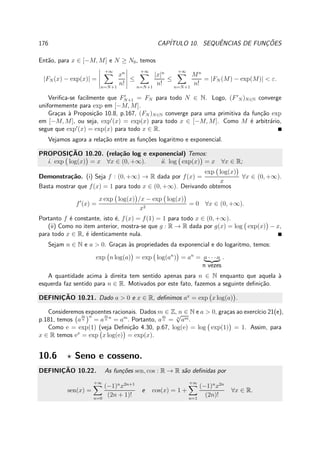 176 CAP´ITULO 10. SEQUˆENCIAS DE FUNC¸ ˜OES
Ent˜ao, para x ∈ [−M, M] e N ≥ N0, temos
|FN (x) − exp(x)| =
+∞
n=N+1
xn
n!
≤
+∞
n=N+1
|x|n
n!
≤
+∞
n=N+1
Mn
n!
= |FN (M) − exp(M)| < ε.
Veriﬁca-se facilmente que F′
N+1 = FN para todo N ∈ N. Logo, (F′
N )N∈N converge
uniformemente para exp em [−M, M].
Gra¸cas `a Proposi¸c˜ao 10.8, p.167, (FN )N∈N converge para uma primitiva da fun¸c˜ao exp
em [−M, M], ou seja, exp′
(x) = exp(x) para todo x ∈ [−M, M]. Como M ´e arbitr´ario,
segue que exp′
(x) = exp(x) para todo x ∈ R.
Vejamos agora a rela¸c˜ao entre as fun¸c˜oes logaritmo e exponencial.
PROPOSIC¸ ˜AO 10.20. (rela¸c˜ao log e exponencial) Temos:
i. exp log(x) = x ∀x ∈ (0, +∞). ii. log exp(x) = x ∀x ∈ R;
Demonstra¸c˜ao. (i) Seja f : (0, +∞) → R dada por f(x) =
exp log(x)
x
∀x ∈ (0, +∞).
Basta mostrar que f(x) = 1 para todo x ∈ (0, +∞). Derivando obtemos
f′
(x) =
x exp log(x) /x − exp log(x)
x2
= 0 ∀x ∈ (0, +∞).
Portanto f ´e constante, isto ´e, f(x) = f(1) = 1 para todo x ∈ (0, +∞).
(ii) Como no item anterior, mostra-se que g : R → R dada por g(x) = log exp(x) − x,
para todo x ∈ R, ´e identicamente nula.
Sejam n ∈ N e a > 0. Gra¸cas `as propriedades da exponencial e do logaritmo, temos:
exp n log(a) = exp log(an
) = an
= a · · ·a
n vezes
.
A quantidade acima `a direita tem sentido apenas para n ∈ N enquanto que aquela `a
esquerda faz sentido para n ∈ R. Motivados por este fato, fazemos a seguinte deﬁni¸c˜ao.
DEFINIC¸ ˜AO 10.21. Dado a > 0 e x ∈ R, deﬁnimos ax
= exp x log(a) .
Consideremos expoentes racionais. Dados m ∈ Z, n ∈ N e a > 0, gra¸cas ao exerc´ıcio 21(e),
p.181, temos a
m
n
n
= a
m
n
n
= am
. Portanto, a
m
n = n
√
am.
Como e = exp(1) (veja Deﬁni¸c˜ao 4.30, p.67, log(e) = log exp(1) = 1. Assim, para
x ∈ R temos ex
= exp x log(e) = exp(x).
10.6 ⋆ Seno e cosseno.
DEFINIC¸ ˜AO 10.22. As fun¸c˜oes sen, cos : R → R s˜ao deﬁnidas por
sen(x) =
+∞
n=0
(−1)n
x2n+1
(2n + 1)!
e cos(x) = 1 +
+∞
n=1
(−1)n
x2n
(2n)!
∀x ∈ R.
 