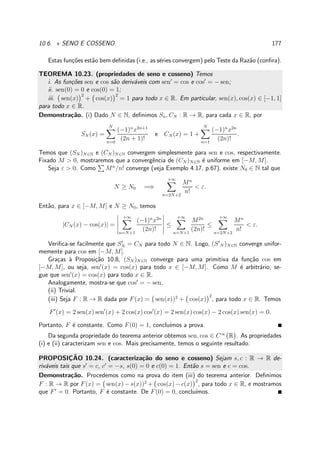 10.6. ⋆ SENO E COSSENO. 177
Estas fun¸c˜oes est˜ao bem deﬁnidas (i.e., as s´eries convergem) pelo Teste da Raz˜ao (conﬁra).
TEOREMA 10.23. (propriedades de seno e cosseno) Temos
i. As fun¸c˜oes sen e cos s˜ao deriv´aveis com sen′
= cos e cos′
= − sen;
ii. sen(0) = 0 e cos(0) = 1;
iii. sen(x)
2
+ cos(x)
2
= 1 para todo x ∈ R. Em particular, sen(x), cos(x) ∈ [−1, 1]
para todo x ∈ R.
Demonstra¸c˜ao. (i) Dado N ∈ N, deﬁnimos Sn, CN : R → R, para cada x ∈ R, por
SN (x) =
N
n=0
(−1)n
x2n+1
(2n + 1)!
e CN (x) = 1 +
N
n=1
(−1)n
x2n
(2n)!
.
Temos que (SN )N∈N e (CN )N∈N convergem simplesmente para sen e cos, respectivamente.
Fixado M > 0, mostraremos que a convergˆencia de (CN )N∈N ´e uniforme em [−M, M].
Seja ε > 0. Como Mn
/n! converge (veja Exemplo 4.17, p.67), existe N0 ∈ N tal que
N ≥ N0 =⇒
+∞
n=2N+2
Mn
n!
< ε.
Ent˜ao, para x ∈ [−M, M] e N ≥ N0, temos
|CN (x) − cos(x)| =
+∞
n=N+1
(−1)n
x2n
(2n)!
≤
+∞
n=N+1
M2n
(2n)!
≤
+∞
n=2N+2
Mn
n!
< ε.
Veriﬁca-se facilmente que S′
N = CN para todo N ∈ N. Logo, (S′
N )N∈N converge unifor-
memente para cos em [−M, M].
Gra¸cas `a Proposi¸c˜ao 10.8, (SN )N∈N converge para uma primitiva da fun¸c˜ao cos em
[−M, M], ou seja, sen′
(x) = cos(x) para todo x ∈ [−M, M]. Como M ´e arbitr´ario, se-
gue que sen′
(x) = cos(x) para todo x ∈ R.
Analogamente, mostra-se que cos′
= − sen.
(ii) Trivial.
(iii) Seja F : R → R dada por F(x) = sen(x))2
+ cos(x)
2
, para todo x ∈ R. Temos
F′
(x) = 2 sen(x) sen′
(x) + 2 cos(x) cos′
(x) = 2 sen(x) cos(x) − 2 cos(x) sen(x) = 0.
Portanto, F ´e constante. Como F(0) = 1, conclu´ımos a prova.
Da segunda propriedade do teorema anterior obtemos sen, cos ∈ C∞
R . As propriedades
(i) e (ii) caracterizam sen e cos. Mais precisamente, temos o seguinte resultado.
PROPOSIC¸ ˜AO 10.24. (caracteriza¸c˜ao do seno e cosseno) Sejam s, c : R → R de-
riv´aveis tais que s′
= c, c′
= −s, s(0) = 0 e c(0) = 1. Ent˜ao s = sen e c = cos.
Demonstra¸c˜ao. Procedemos como na prova do item (iii) do teorema anterior. Deﬁnimos
F : R → R por F(x) = sen(x)−s(x))2
+ cos(x)−c(x)
2
, para todo x ∈ R, e mostramos
que F′
= 0. Portanto, F ´e constante. De F(0) = 0, conclu´ımos.
 