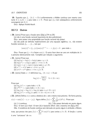 10.7. EXERC´ICIOS 181
19. Suponha que fn : [0, 1] → R ´e uniformemente α-H¨older cont´ınua com mesma cons-
tante K e fn(0) = a para todo n ∈ N. Prove que (fn) tem subsequˆencia uniformemente
convergente em [0, 1].
Dica: Aplique Arzel´a-Ascoli.
10.7.3 Outros
⋆ 20. (extra) Prove que a fun¸c˜ao seno ([Sp] p.274 no.29):
(a) n˜ao ´e uma fun¸c˜ao racional (quociente de dois polinˆomios);
Dica: seno possui uma propriedade que fun¸c˜ao racional n˜ao possui.
(b) n˜ao pode ser deﬁnida implicitamente por uma equa¸c˜ao alg´ebrica, i.e., n˜ao existem
fun¸c˜oes racionais f0, . . . , fn−1 tais que
(sen(x))n
+ fn−1(x)(sen(x))n−1
+ · · · + f0(x) = 0 para todo x.
Dica: Prove que f0 = 0 e fatore sen(x). O outro fator deve ser zero em m´ultiplos de 2π
e portanto identicamente nulo. Complete por indu¸c˜ao o argumento.
⋆ 21. (extra) Prove que
(a) log(xy) = log(x) + log(y) para x, y > 0;
(b) log(xα
) = α log(x) para x > 0 e α ∈ R;
(c) exp(x + y) = exp(x) exp(y) para x, y ∈ R;
(d) ax+y
= ax
ay
para a > 0 e x, y ∈ R;
(e) (ax
)y
= axy
para a > 0 e x, y ∈ R.
⋆ 22. (extra) Dado a > 0 deﬁnimos loga : (0, +∞) → R por
loga(x) =
log(x)
log a
∀x ∈ (0, +∞).
Prove que
(a) loga(ax
) = x para todo x ∈ R;
(b) aloga(x)
= x para todo x ∈ (0, +∞);
(c) loga(xy) = loga(x) + loga(y) para x, y ∈ (0, +∞);
(d) loga(xα
) = α loga(x) para x ∈ (0, +∞) e α ∈ R.
♯ 23. (dif´ıcil) Deﬁna ψ(x) como a distˆancia de x at´e o inteiro mais pr´oximo. De forma precisa,
ψ(x) = min(⌈x⌉ − x, x − ⌊x⌋). Agora deﬁna f(x) =
∞
n=1
1
10n ψ(10n
x). Prove que:
(a) f ´e cont´ınua; (b) f n˜ao possui derivada em ponto algum.
Dica: O item (a) ´e f´acil. O item (b) ´e bastante dif´ıcil, vide o teorema em [Sp] p.422.
Obs: A existˆencia de fun¸c˜ao cont´ınua sem derivada em ponto algum ´e atribu´ıda a Weiers-
trass, que provou isto para f(x) =
∞
n=1
bn
cos(an
x) para certos a, b ∈ R. A fun¸c˜ao ψ acima
´e uma “caricatura” de cos.
 