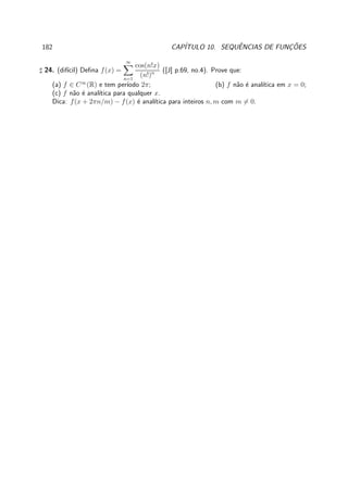 182 CAP´ITULO 10. SEQUˆENCIAS DE FUNC¸ ˜OES
♯ 24. (dif´ıcil) Deﬁna f(x) =
∞
n=1
cos(n!x)
(n!)n ([J] p.69, no.4). Prove que:
(a) f ∈ C∞
(R) e tem per´ıodo 2π; (b) f n˜ao ´e anal´ıtica em x = 0;
(c) f n˜ao ´e anal´ıtica para qualquer x.
Dica: f(x + 2πn/m) − f(x) ´e anal´ıtica para inteiros n, m com m = 0.
 