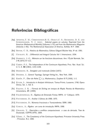 Referˆencias Bibliogr´aﬁcas
[Ap] Apostol,T. M.; Chrestenson,H. E.; Ogilvy,C. S.; Richmond, D. E. and
Schoonmaker, N. J. (eds); Selected papers on calculus. Reprinted from the
American Mathematical Monthly (Volumes 1–75) and from the Mathematics Magazine
(Volumes 1–40). The Mathematical Association of America, Buﬀalo, N.Y. 1969.
[Bo] Boyer, C. B., Hist´oria da Matem´atica, Editora Edigard Bl¨ucher ltda, 9a
ed. 1991.
[C] Courant, R. ; Diﬀerential and Integral Calculus Vol. I; Interscience; 1934.
[Da] Darboux, J.-G., M´emoire sur les fonctions discontinues, Ann. l’´Ecole Normale, Ser.
2 4 (1875) 57–112.
[Co] Cohen, P.J., The Independence of the Continuum Hypothesis, Proc. Nat. Acad. Sci.
U. S. A. 50 (1963), 1143–1148.
[De] Dedekind, R., Stetigkeit und irrationale Zahlen (1872).
[Di] Dixmier, J., General Topology, Springer-Verlag Inc., New York, 1984.
[Er] Erd¨os, P., ¨Uber die Reihe 1/p, Mathematica, Zutphen B 7 (1938), 1–2.
[Eu] Euler, L., Introductio in Analysin Inﬁnitorum, Tomus Primis, Lausanne, 1748; Opera
Omnia, Ser. 1, Vol. 8.
[Fe] Felicio, J. R. ; F´ormula de Stirling em tempos de Maple; Revista de Matem´atica
Universit´aria, 17, (1994).
[Fel] Felzenszwalb, B.; ´Algebras de Dimens˜ao Finitas; IMPA; 12◦
Col´oquio; 1979.
[Fi1] Figueiredo, D.; An´alise I; Editora de UNB; 1975.
[Fi2] Figueiredo, D.; N´umeros Irracionais e Transcendentes; SBM; 1980.
[Ga] Garcia, A.; ´Algebra: um curso de introdu¸c˜ao; IMPA; 1998.
[Gi] Giraldo, V., Descri¸c˜oes e conﬂitos computacionais: o caso da derivada, Tese de
Doutorado, COPPE-UFRJ, 2004.
[Go] G¨odel, J., The Consistency of the Continuum-Hypothesis, Princeton University Press
- Princeton, N.J, 1940.
183
 