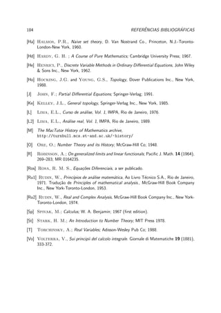 184 REFERˆENCIAS BIBLIOGR´AFICAS
[Ha] Halmos, P.R., Naive set theory, D. Van Nostrand Co., Princeton, N.J.-Toronto-
London-New York, 1960.
[Hd] Hardy, G. H. ; A Course of Pure Mathematics; Cambridge University Press; 1967.
[He] Henrici, P., Discrete Variable Methods in Ordinary Diﬀerential Equations, John Wiley
& Sons Inc., New York, 1962.
[Ho] Hocking, J.G. and Young, G.S., Topology, Dover Publications Inc., New York,
1988.
[J] John, F.; Partial Diﬀerential Equations; Springer-Verlag; 1991.
[Ke] Kelley, J.L., General topology, Springer-Verlag Inc., New York, 1985.
[L] Lima, E.L., Curso de an´alise, Vol. 1, IMPA, Rio de Janeiro, 1976.
[L2] Lima, E.L., An´alise real, Vol. 1, IMPA, Rio de Janeiro, 1989.
[M] The MacTutor History of Mathematics archive,
http://turnbull.mcs.st-and.ac.uk/~history/
[O] Ore, O.; Number Theory and its History; McGraw-Hill Co; 1948.
[R] Robinson, A.; On generalized limits and linear functionals; Paciﬁc J. Math. 14 (1964),
269–283; MR 0164235.
[Ros] Rosa, R. M. S., Equa¸c˜oes Diferenciais, a ser publicado.
[Ru1] Rudin, W., Princ´ıpios de an´alise matem´atica, Ao Livro T´ecnico S.A., Rio de Janeiro,
1971. Tradu¸c˜ao de Principles of mathematical analysis., McGraw-Hill Book Company
Inc., New York-Toronto-London, 1953.
[Ru2] Rudin, W., Real and Complex Analysis, McGraw-Hill Book Company Inc., New York-
Toronto-London, 1974.
[Sp] Spivak, M.; Calculus; W. A. Benjamin; 1967 (ﬁrst edition).
[St] Stark, H. M.; An Introduction to Number Theory; MIT Press 1978.
[T] Torchinsky, A.; Real Variables; Adisson-Wesley Pub Co; 1988.
[Vo] Volterra, V., Sui principii del calcolo integrale. Giornale di Matematiche 19 (1881),
333-372.
 