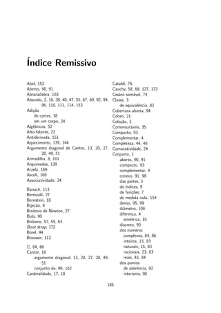 ´Indice Remissivo
Abel, 152
Aberto, 90, 91
Abracadabra, 103
Absurdo, 2, 16, 38, 40, 47, 55, 67, 69, 92, 94,
96, 110, 111, 114, 153
Adi¸c˜ao
de cortes, 38
em um corpo, 24
Alg´ebricos, 52
Alto-falante, 22
Antiderivada, 151
Aquecimento, 139, 144
Argumento diagonal de Cantor, 13, 20, 27,
28, 49, 51
Armadilha, 8, 101
Arquimedes, 139
Arzel`a, 169
Ascoli, 169
Associatividade, 24
Banach, 113
Bernoulli, 27
Bernstein, 18
Bije¸c˜ao, 8
Binˆomio de Newton, 27
Bola, 90
Bolzano, 57, 59, 63
Boot strap, 172
Borel, 94
Brouwer, 112
C, 84, 86
Cantor, 18
argumento diagonal, 13, 20, 27, 28, 49,
51
conjunto de, 99, 162
Cardinalidade, 17, 18
Cataldi, 76
Cauchy, 58, 68, 127, 172
Ces´aro som´avel, 74
Classe, 3
de equivalˆencia, 82
Cobertura aberta, 94
Cohen, 21
Cole¸c˜ao, 3
Comensur´aveis, 35
Compacto, 93
Complementar, 4
Completeza, 44, 46
Comutatividade, 24
Conjunto, 1
aberto, 90, 91
compacto, 93
complementar, 4
conexo, 91, 98
das partes, 3
de ´ındices, 9
de fun¸c˜oes, 7
de medida nula, 154
denso, 95, 99
diˆametro, 108
diferen¸ca, 4
sim´etrica, 10
discreto, 93
dos n´umeros
complexos, 84, 86
inteiros, 15, 83
naturais, 15, 83
racionais, 23, 83
reais, 45, 84
dos pontos
de aderˆencia, 92
interiores, 90
185
 